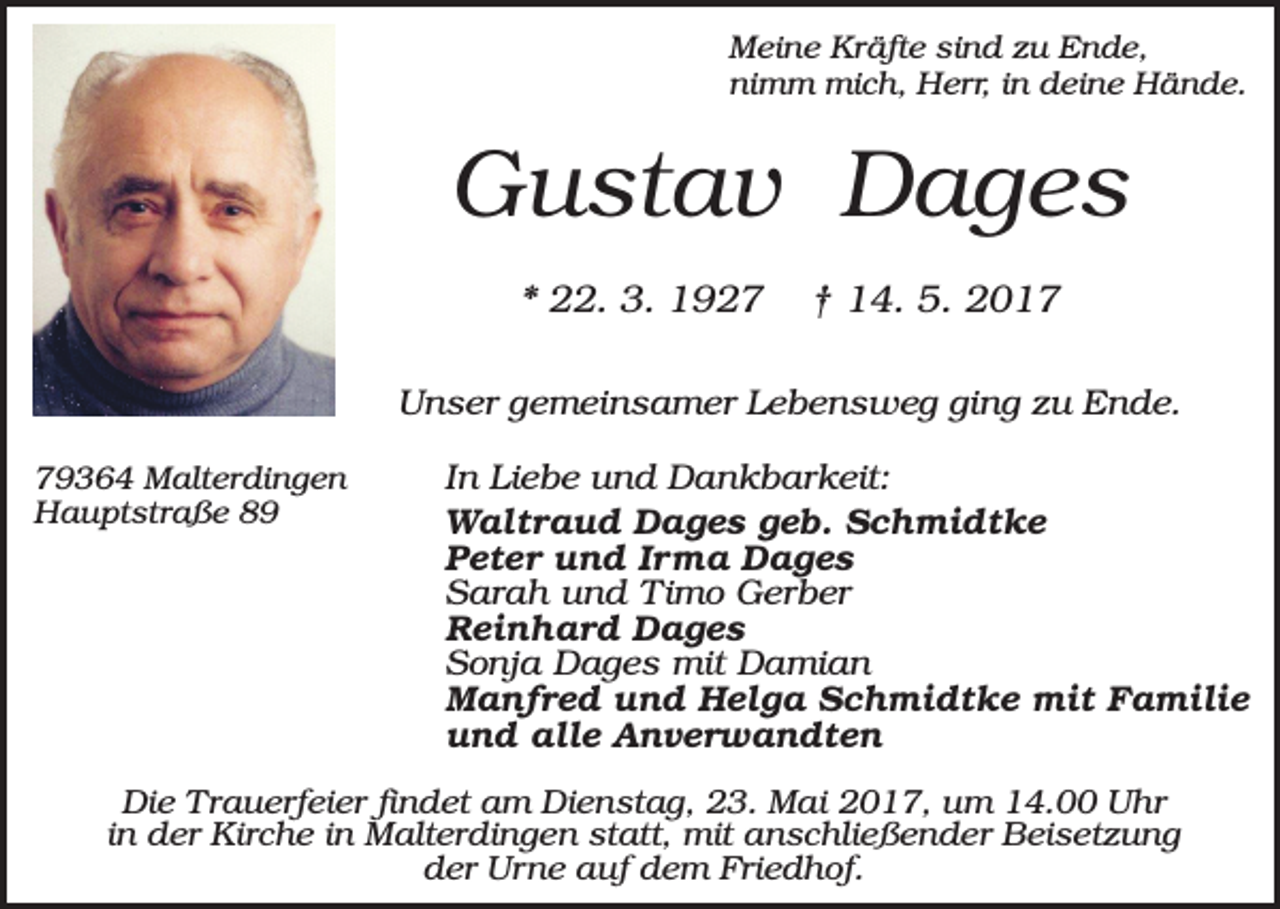 <p>Meine Kräfte sind zu Ende,<br />nimm mich, Herr, in deine Hände.</p><p>Gustav Dages<br />* 22. 3. 1927</p><p>† 14. 5. 2017</p><p>Unser gemeinsamer Lebensweg ging zu Ende.<br />79364 Malterdingen<br />Hauptstraße 89</p><p>In Liebe und Dankbarkeit:<br />Waltraud Dages geb. Schmidtke<br />Peter und Irma Dages<br />Sarah und Timo Gerber<br />Reinhard Dages<br />Sonja Dages mit Damian<br />Manfred und Helga Schmidtke mit Familie<br />und alle Anverwandten</p><p>Die Trauerfeier findet am Dienstag, 23. Mai 2017, um 14.00 Uhr<br />in der Kirche in Malterdingen statt, mit anschließender Beisetzung<br />der Urne auf dem Friedhof.</p>