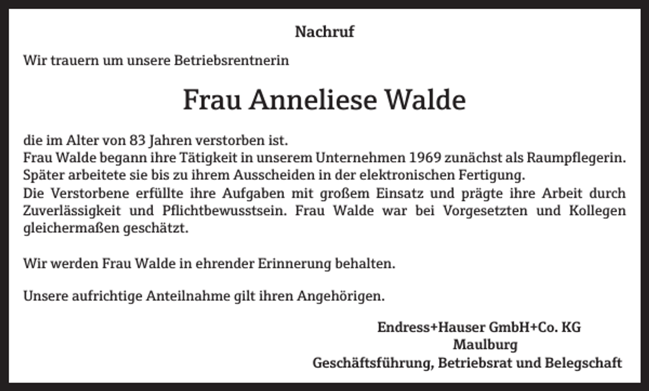 <p>Nachruf<br />Wir trauern um unsere Betriebsrentnerin</p><p>Frau Anneliese Walde<br />die im Alter von 83 Jahren verstorben ist.<br />Frau Walde begann ihre Tätigkeit in unserem Unternehmen 1969 zunächst als Raumpflegerin.<br />Später arbeitete sie bis zu ihrem Ausscheiden in der elektronischen Fertigung.<br />Die Verstorbene erfüllte ihre Aufgaben mit großem Einsatz und prägte ihre Arbeit durch<br />Zuverlässigkeit und Pflichtbewusstsein. Frau Walde war bei Vorgesetzten und Kollegen<br />gleichermaßen geschätzt.<br />Wir werden Frau Walde in ehrender Erinnerung behalten.<br />Unsere aufrichtige Anteilnahme gilt ihren Angehörigen.<br />Endress+Hauser GmbH+Co. KG<br />Maulburg<br />Geschäftsführung, Betriebsrat und Belegschaft</p>