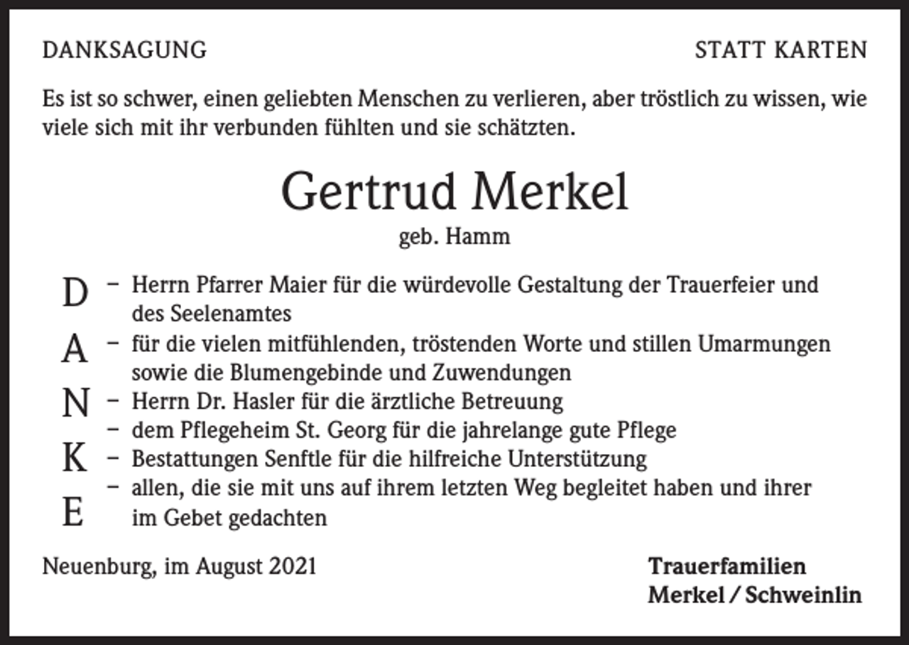 <p>DANKSAGUNG</p><p>STATT KARTEN</p><p>Es ist so schwer, einen geliebten Menschen zu verlieren, aber tröstlich zu wissen, wie<br />viele sich mit ihr verbunden fühlten und sie schätzten.</p><p>Gertrud Merkel<br />geb. Hamm</p><p>Pfarrer Maier für die würdevolle Gestaltung der Trauerfeier und<br />D – Herrn<br />des Seelenamtes<br />die vielen mitfühlenden, tröstenden Worte und stillen Umarmungen<br />A – für<br />sowie die Blumengebinde und Zuwendungen<br />N – Herrn Dr. Hasler für die ärztliche Betreuung<br />– dem Pflegeheim St. Georg für die jahrelange gute Pflege<br />K – Bestattungen Senftle für die hilfreiche Unterstützung<br />– allen, die sie mit uns auf ihrem letzten Weg begleitet haben und ihrer<br />E im Gebet gedachten<br />Neuenburg, im August 2021</p><p>Trauerfamilien<br />Merkel / Schweinlin</p>