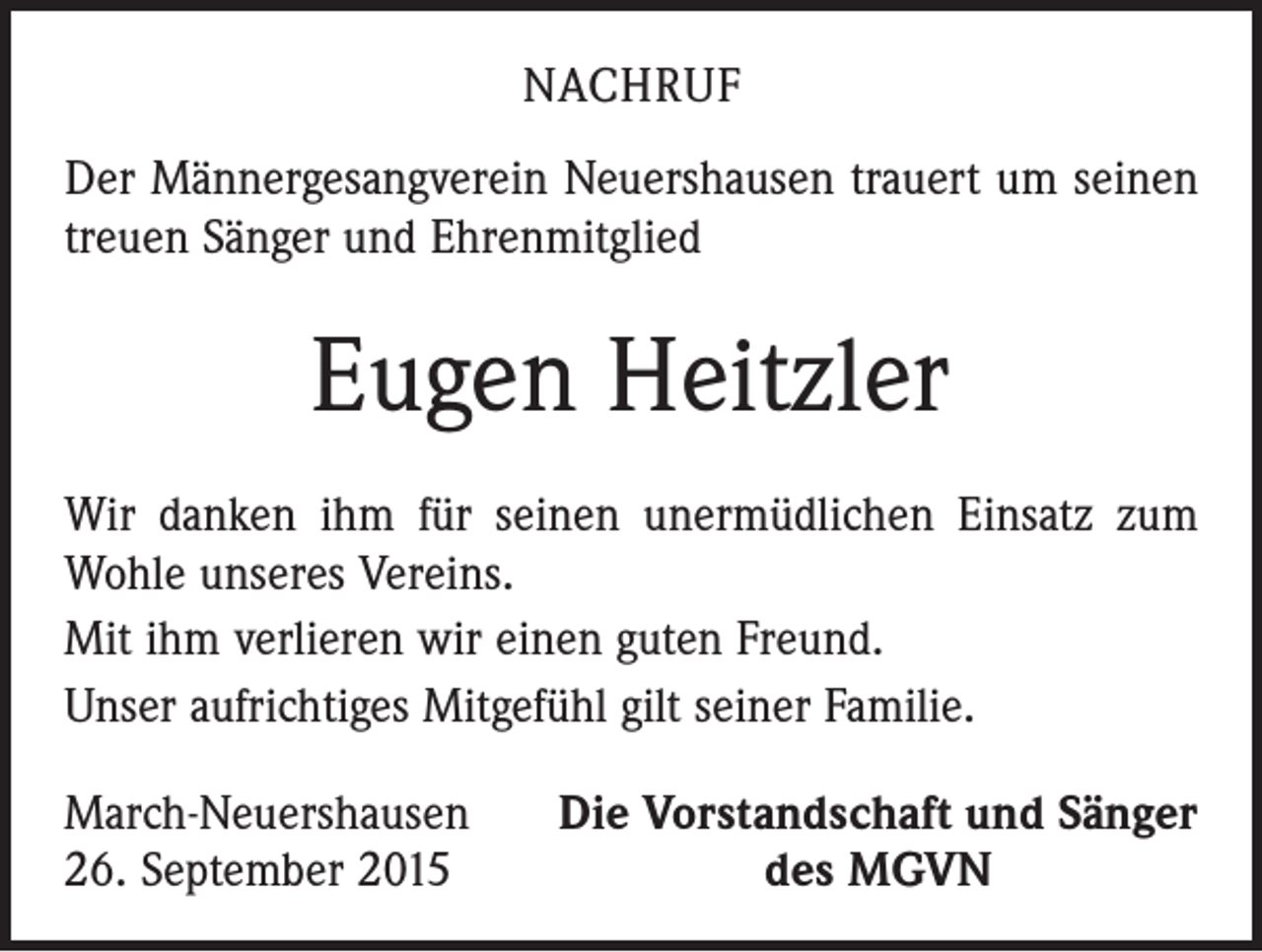 <p>NACHRUF<br />Der Männergesangverein Neuershausen trauert um seinen<br />treuen Sänger und Ehrenmitglied</p><p>Eugen Heitzler<br />Wir danken ihm für seinen unermüdlichen Einsatz zum<br />Wohle unseres Vereins.<br />Mit ihm verlieren wir einen guten Freund.<br />Unser aufrichtiges Mitgefühl gilt seiner Familie.<br />March-Neuershausen<br />26. September 2015</p><p>Die Vorstandschaft und Sänger<br />des MGVN</p>