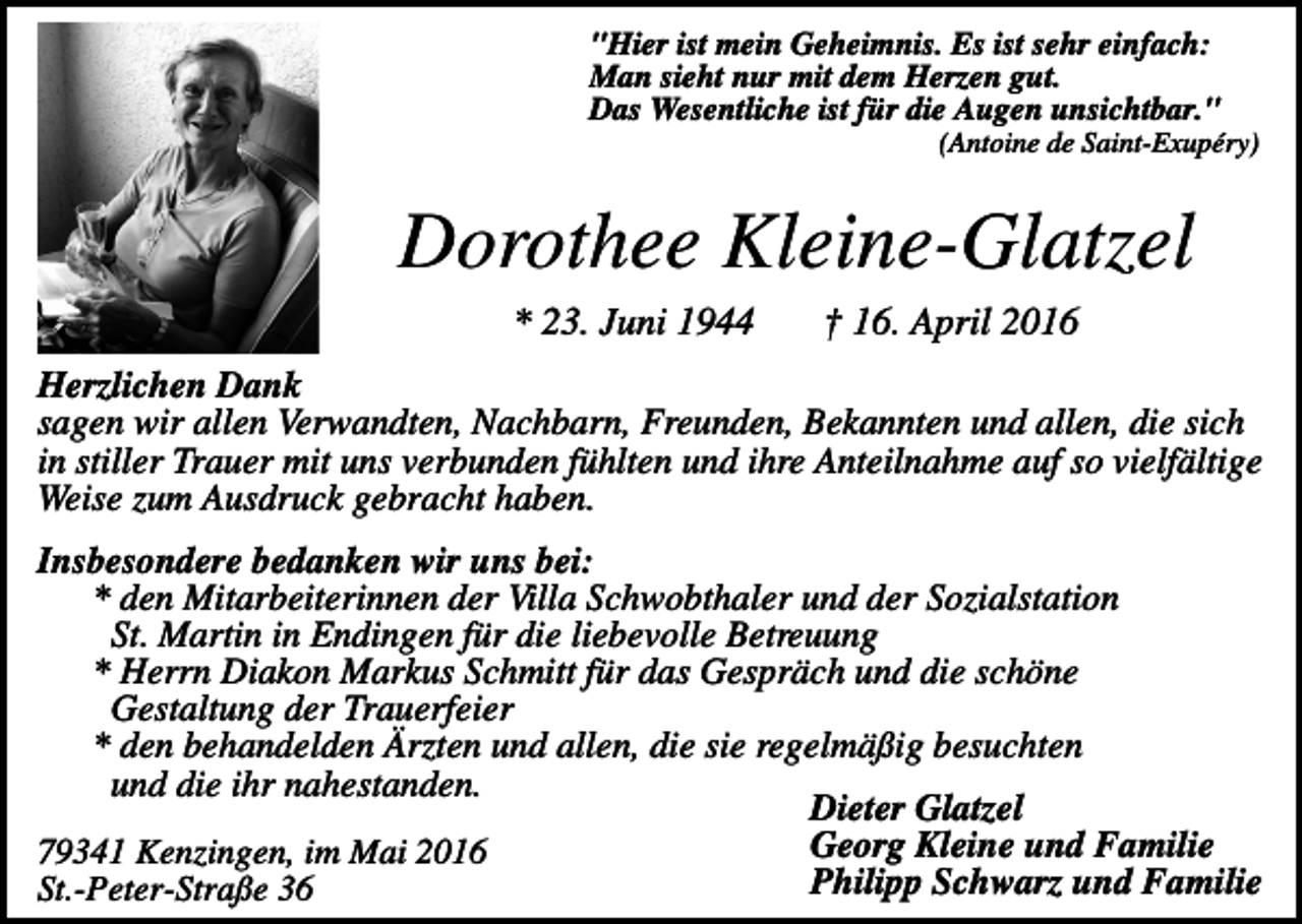 <p>"Hier ist mein Geheimnis. Es ist sehr einfach:<br />Man sieht nur mit dem Herzen gut.<br />Das Wesentliche ist für die Augen unsichtbar."<br />(Antoine de Saint-Exupéry)</p><p>Dorothee Kleine-Glatzel<br />* 23. Juni 1944</p><p>† 16. April 2016</p><p>Herzlichen Dank<br />sagen wir allen Verwandten, Nachbarn, Freunden, Bekannten und allen, die sich<br />in stiller Trauer mit uns verbunden fühlten und ihre Anteilnahme auf so vielfältige<br />Weise zum Ausdruck gebracht haben.<br />Insbesondere bedanken wir uns bei:<br />* den Mitarbeiterinnen der Villa Schwobthaler und der Sozialstation<br />St. Martin in Endingen für die liebevolle Betreuung<br />* Herrn Diakon Markus Schmitt für das Gespräch und die schöne<br />Gestaltung der Trauerfeier<br />* den behandelden Ärzten und allen, die sie regelmäßig besuchten<br />und die ihr nahestanden.<br />Dieter Glatzel<br />Georg Kleine und Familie<br />79341 Kenzingen, im Mai 2016<br />Philipp Schwarz und Familie<br />St.-Peter-Straße 36</p>