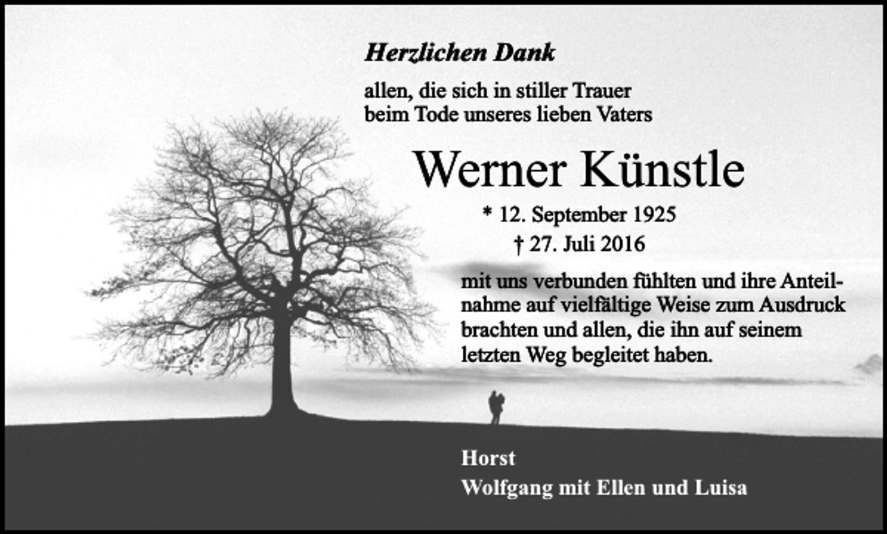 <p>Herzlichen Dank<br />allen, die sich in stiller Trauer<br />beim Tode unseres lieben Vaters</p><p>Werner Künstle<br />* 12. September 1925<br />† 27. Juli 2016</p><p>mit uns verbunden fühlten und ihre Anteilnahme auf vielfältige Weise zum Ausdruck<br />brachten und allen, die ihn auf seinem<br />letzten Weg begleitet haben.</p><p>Horst<br />Wolfgang mit Ellen und Luisa</p>