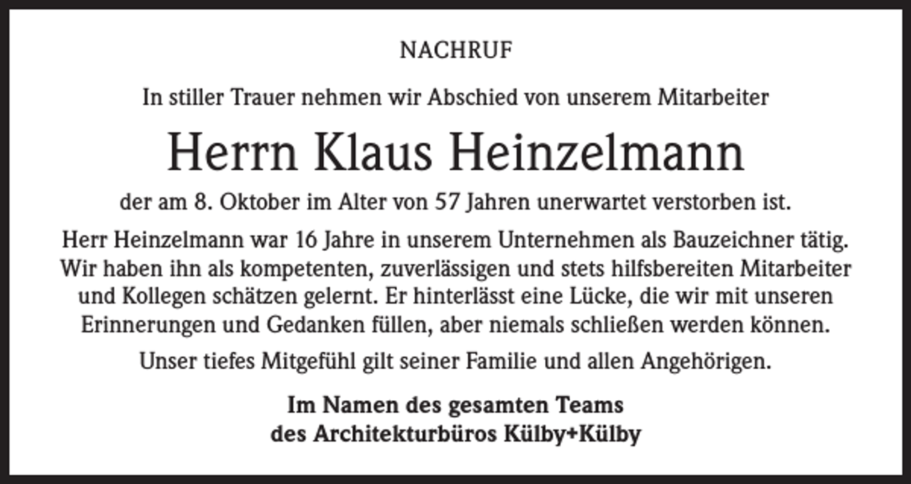 <p>NACHRUF<br />In stiller Trauer nehmen wir Abschied von unserem Mitarbeiter</p><p>Herrn Klaus Heinzelmann<br />der am 8. Oktober im Alter von 57 Jahren unerwartet verstorben ist.<br />Herr Heinzelmann war 16 Jahre in unserem Unternehmen als Bauzeichner tätig.<br />Wir haben ihn als kompetenten, zuverlässigen und stets hilfsbereiten Mitarbeiter<br />und ­Kollegen schätzen gelernt. Er hinterlässt eine Lücke, die wir mit unseren<br />Erinnerungen und Gedanken füllen, aber niemals schließen werden können.<br />Unser tiefes Mitgefühl gilt seiner Familie und allen Angehörigen.<br />Im Namen des gesamten Teams<br />des Architekturbüros Külby+Külby</p>