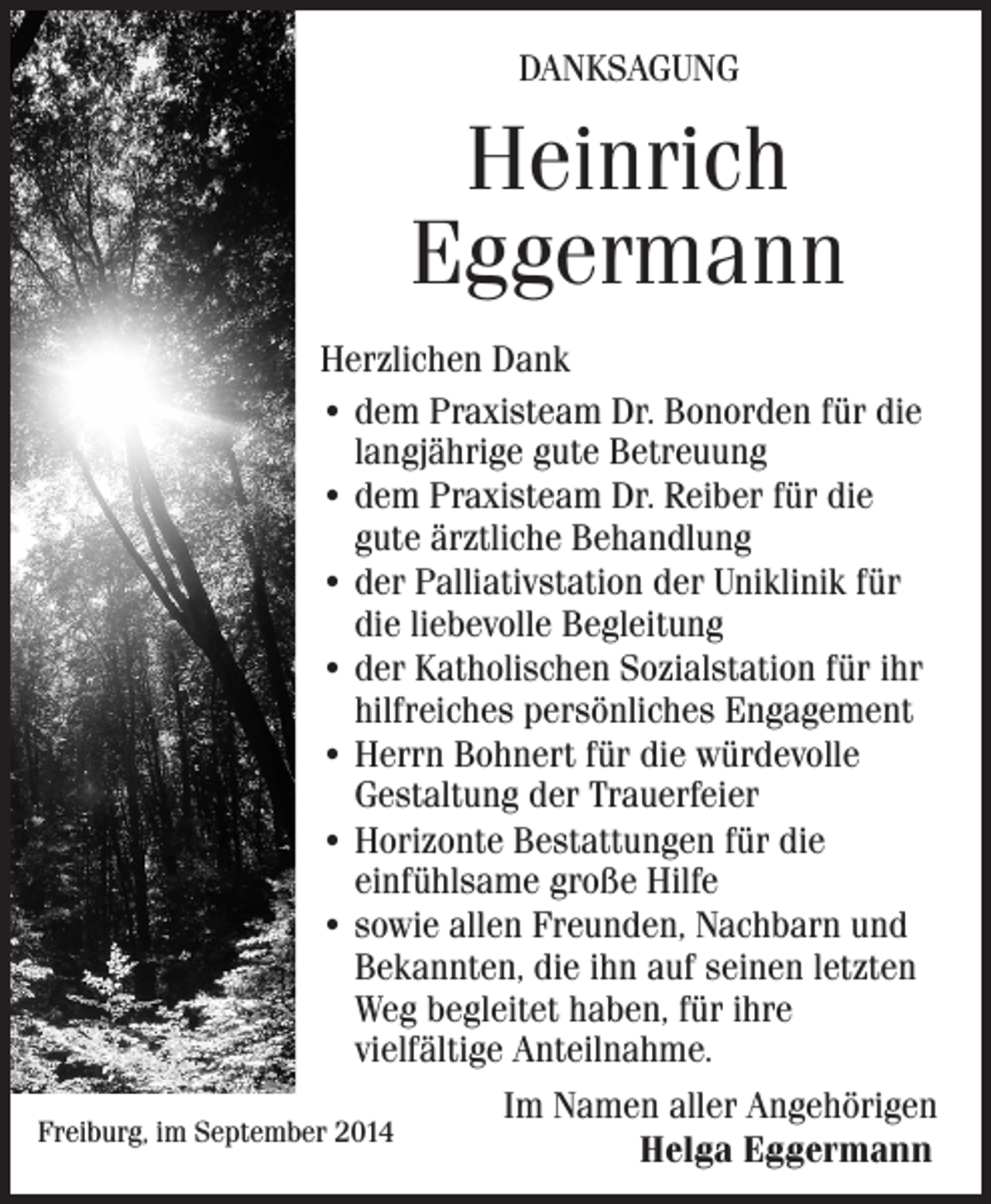 <p>DANKSAGUNG</p><p>Heinrich<br />Eggermann<br />Herzlichen Dank<br />• dem Praxisteam Dr. Bonorden für die<br />langjährige gute Betreuung<br />• dem Praxisteam Dr. Reiber für die<br />gute ärztliche Behandlung<br />• der Palliativstation der Uniklinik für<br />die liebevolle Begleitung<br />• der Katholischen Sozialstation für ihr<br />hilfreiches persönliches Engagement<br />• Herrn Bohnert für die würdevolle<br />Gestaltung der Trauerfeier<br />• Horizonte Bestattungen für die<br />einfühlsame große Hilfe<br />• sowie allen Freunden, Nachbarn und<br />Bekannten, die ihn auf seinen letzten<br />Weg begleitet haben, für ihre<br />vielfältige Anteilnahme.</p><p>Im Namen aller Angehörigen<br />Freiburg, im September 2014<br />Helga Eggermann</p>