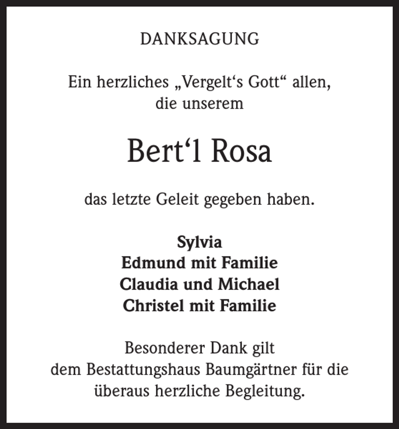 <p>DANKSAGUNG<br />Ein herzliches „Vergelt‘s Gott“ allen,<br />die unserem</p><p>Bert‘l Rosa<br />das letzte Geleit gegeben haben.<br />Sylvia<br />Edmund mit Familie<br />Claudia und Michael<br />Christel mit Familie<br />Besonderer Dank gilt<br />dem Bestattungshaus Baumgärtner für die<br />überaus herzliche Begleitung.</p>