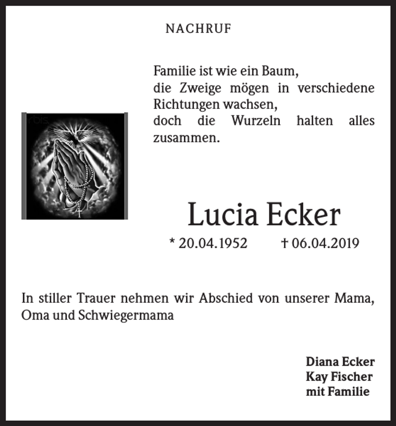 <p>NACHR U F</p><p>Familie ist wie ein Baum,<br />die Zweige mögen in verschiedene<br />Richtungen wachsen,<br />doch die Wurzeln halten alles<br />zusammen.</p><p>Lucia Ecker<br />* 20.04.1952</p><p>† 06.04.2019</p><p>In stiller Trauer nehmen wir Abschied von unserer Mama,<br />Oma und Schwiegermama<br />Diana Ecker<br />Kay Fischer<br />mit Familie</p>