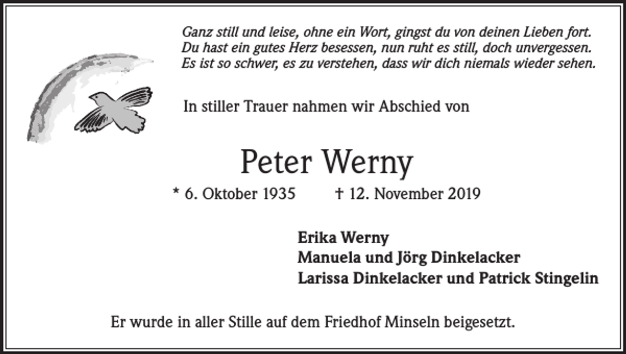 <p>Ganz still und leise, ohne ein Wort, gingst du von deinen Lieben fort.<br />Du hast ein gutes Herz besessen, nun ruht es still, doch unvergessen.<br />Es ist so schwer, es zu verstehen, dass wir dich niemals wieder sehen.</p><p>In stiller Trauer nahmen wir Abschied von</p><p>Peter Werny<br />* 6. Oktober 1935</p><p>† 12. November 2019<br />Erika Werny<br />Manuela und Jörg Dinkelacker<br />Larissa Dinkelacker und Patrick Stingelin</p><p>Er wurde in aller Stille auf dem Friedhof Minseln beigesetzt.</p>
