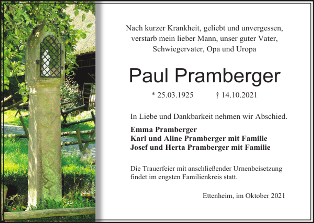 <p>Nach kurzer Krankheit, geliebt und unvergessen,<br />verstarb mein lieber Mann, unser guter Vater,<br />Schwiegervater, Opa und Uropa</p><p>Paul Pramberger<br />* 25.03.1925</p><p>† 14.10.2021</p><p>In Liebe und Dankbarkeit nehmen wir Abschied.<br />Emma Pramberger<br />Karl und Aline Pramberger mit Familie<br />Josef und Herta Pramberger mit Familie<br />Die Trauerfeier mit anschließender Urnenbeisetzung<br />findet im engsten Familienkreis statt.<br />Ettenheim, im Oktober 2021</p>