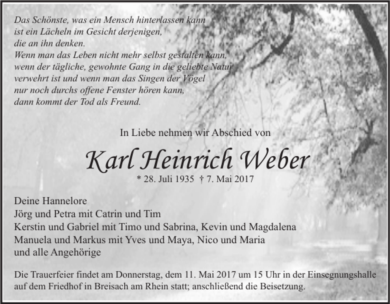 <p>Das Schönste, was ein Mensch hinterlassen kann<br />ist ein Lächeln im Gesicht derjenigen,<br />die an ihn denken.<br />Wenn man das Leben nicht mehr selbst gestalten kann,<br />wenn der tägliche, gewohnte Gang in die geliebte Natur<br />verwehrt ist und wenn man das Singen der Vögel<br />nur noch durchs offene Fenster hören kann,<br />dann kommt der Tod als Freund.</p><p>In Liebe nehmen wir Abschied von</p><p>Karl Heinrich Weber<br />* 28. Juli 1935 † 7. Mai 2017</p><p>Deine Hannelore<br />Jörg und Petra mit Catrin und Tim<br />Kerstin und Gabriel mit Timo und Sabrina, Kevin und Magdalena<br />Manuela und Markus mit Yves und Maya, Nico und Maria<br />und alle Angehörige<br />Die Trauerfeier findet am Donnerstag, dem 11. Mai 2017 um 15 Uhr in der Einsegnungshalle<br />auf dem Friedhof in Breisach am Rhein statt; anschließend die Beisetzung.</p>