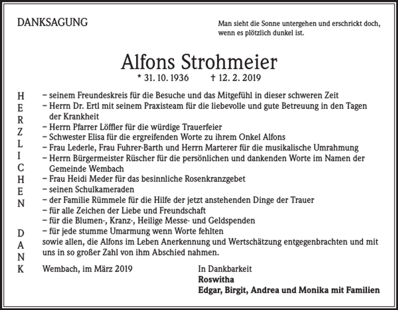 <p>DANKSAGUNG</p><p>M<br />an sieht die Sonne untergehen und erschrickt doch,<br />wenn es plötzlich dunkel ist.</p><p>Alfons Strohmeier<br />* 31. 10. 1936 † 12. 2. 2019</p><p>H<br />E<br />R<br />Z<br />L<br />I<br />C<br />H<br />E<br />N<br />D<br />A<br />N<br />K</p><p>– seinem Freundeskreis für die Besuche und das Mitgefühl in dieser schweren Zeit<br />– Herrn Dr. Ertl mit seinem Praxisteam für die liebevolle und gute Betreuung in den Tagen<br />der Krankheit<br />– Herrn Pfarrer Löffler für die würdige Trauerfeier<br />– Schwester Elisa für die ergreifenden Worte zu ihrem Onkel Alfons<br />– Frau Lederle, Frau Fuhrer-Barth und Herrn Marterer für die musikalische Umrahmung<br />– Herrn Bürgermeister Rüscher für die persönlichen und dankenden Worte im Namen der<br />Gemeinde Wembach<br />– Frau Heidi Meder für das besinnliche Rosenkranzgebet<br />– seinen Schulkameraden<br />– der Familie Rümmele für die Hilfe der jetzt anstehenden Dinge der Trauer<br />– für alle Zeichen der Liebe und Freundschaft<br />– für die Blumen-, Kranz-, Heilige Messe- und Geldspenden<br />– für jede stumme Umarmung wenn Worte fehlten<br />sowie allen, die Alfons im Leben Anerkennung und Wertschätzung entgegenbrachten und mit<br />uns in so großer Zahl von ihm Abschied nahmen.<br />Wembach, im März 2019</p><p>In Dankbarkeit<br />Roswitha<br />Edgar, Birgit, Andrea und Monika mit Familien</p>