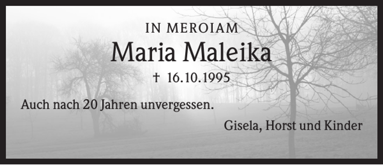 <p>IN MEROIA M</p><p>Maria Maleika<br />† 16.10.1995<br />Auch nach 20 Jahren unvergessen.<br />Gisela, Horst und Kinder</p>
