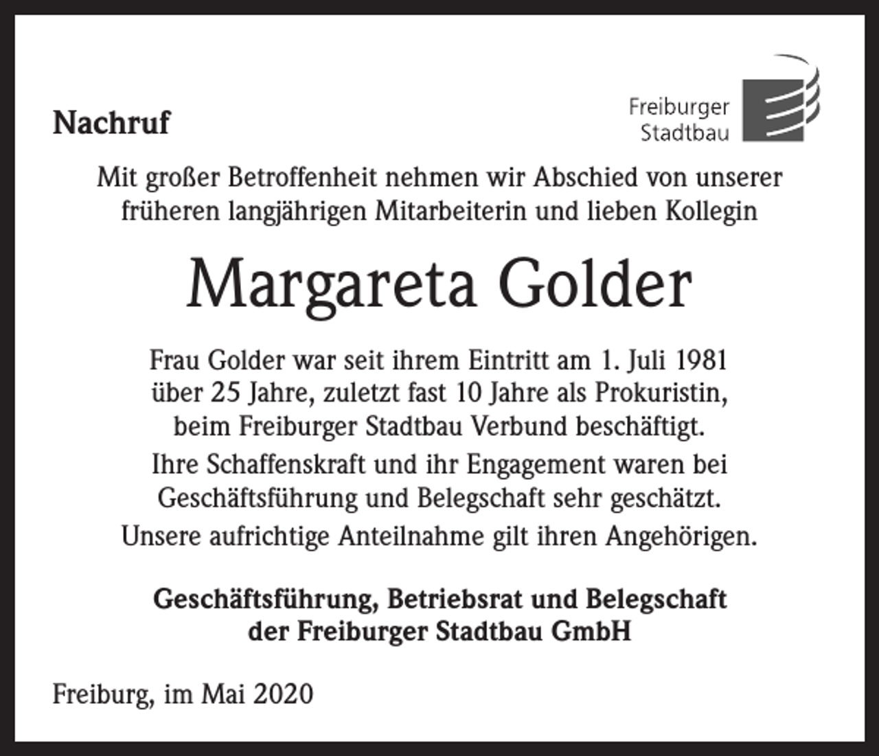 <p>Nachruf<br />Mit großer Betroffenheit nehmen wir Abschied von unserer<br />­früheren langjährigen Mitarbeiterin und lieben Kollegin</p><p>Margareta Golder<br />Frau Golder war seit ihrem Eintritt am 1. Juli 1981<br />über 25 Jahre, zuletzt fast 10 Jahre als Prokuristin,<br />beim Freiburger Stadtbau Verbund beschäftigt.<br />Ihre Schaffenskraft und ihr Engagement waren bei<br />­Geschäftsführung und Belegschaft sehr geschätzt.<br />Unsere aufrichtige Anteilnahme gilt ihren Angehörigen.<br />Geschäftsführung, Betriebsrat und Belegschaft<br />der Freiburger Stadtbau GmbH<br />Freiburg, im Mai 2020</p>