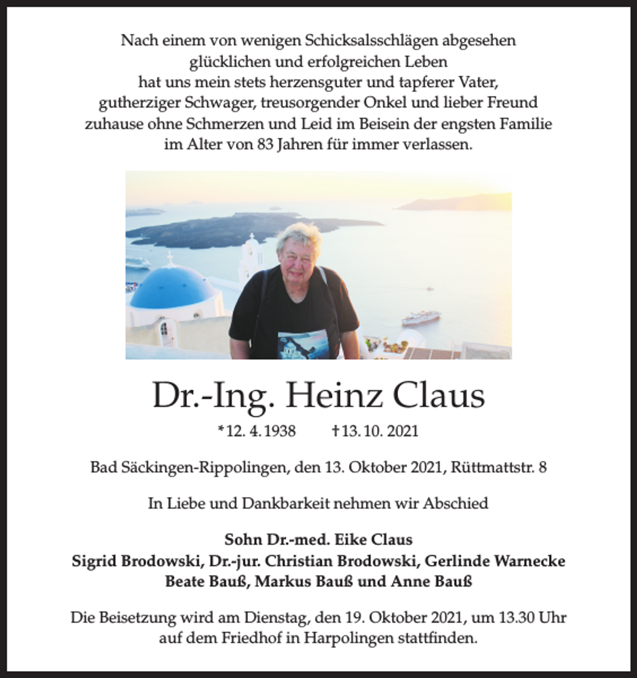 <p>Nach einem von wenigen Schicksalsschlägen abgesehen<br />glücklichen und erfolgreichen Leben<br />hat uns mein stets herzensguter und tapferer Vater,<br />gutherziger Schwager, treusorgender Onkel und lieber Freund<br />zuhause ohne Schmerzen und Leid im Beisein der engsten Familie<br />im Alter von 83 Jahren für immer verlassen.</p><p>Dr.-Ing. Heinz Claus<br />* 12. 4. 1938</p><p>† 13. 10. 2021</p><p>Bad Säckingen-Rippolingen, den 13. Oktober 2021, Rüttmattstr. 8<br />In Liebe und Dankbarkeit nehmen wir Abschied<br />Sohn Dr.-med. Eike Claus<br />Sigrid Brodowski, Dr.-jur. Christian Brodowski, Gerlinde Warnecke<br />Beate Bauß, Markus Bauß und Anne Bauß<br />Die Beisetzung wird am Dienstag, den 19. Oktober 2021, um 13.30 Uhr<br />auf dem Friedhof in Harpolingen stattfinden.</p>