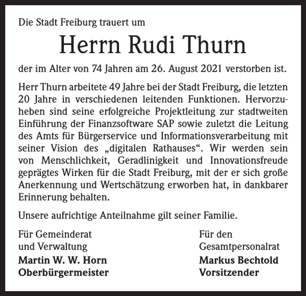 <p>Die Stadt Freiburg trauert um</p><p>Herrn Rudi Thurn<br />der im Alter von 74 Jahren am 26. August 2021 verstorben ist.<br />Herr Thurn arbeitete 49 Jahre bei der Stadt Freiburg, die ­letzten<br />20 Jahre in verschiedenen leitenden Funktionen. Hervorzu­<br />heben sind seine erfolgreiche Projektleitung zur stadtweiten<br />Einführung der Finanzsoftware SAP sowie zuletzt die Leitung<br />des Amts für Bürgerservice und Informationsverarbeitung mit<br />seiner Vision des „digitalen Rathauses“. Wir werden sein<br />von Menschlichkeit, Geradlinigkeit und Innovationsfreude<br />­geprägtes Wirken für die Stadt Freiburg, mit der er sich große<br />Anerkennung und Wertschätzung erworben hat, in dankbarer<br />Erinnerung behalten.<br />Unsere aufrichtige Anteilnahme gilt seiner Familie.<br />Für Gemeinderat<br />und Verwaltung<br />Martin W. W. Horn<br />Oberbürgermeister</p><p>Für den<br />Gesamtpersonalrat<br />Markus Bechtold<br />Vorsitzender</p>