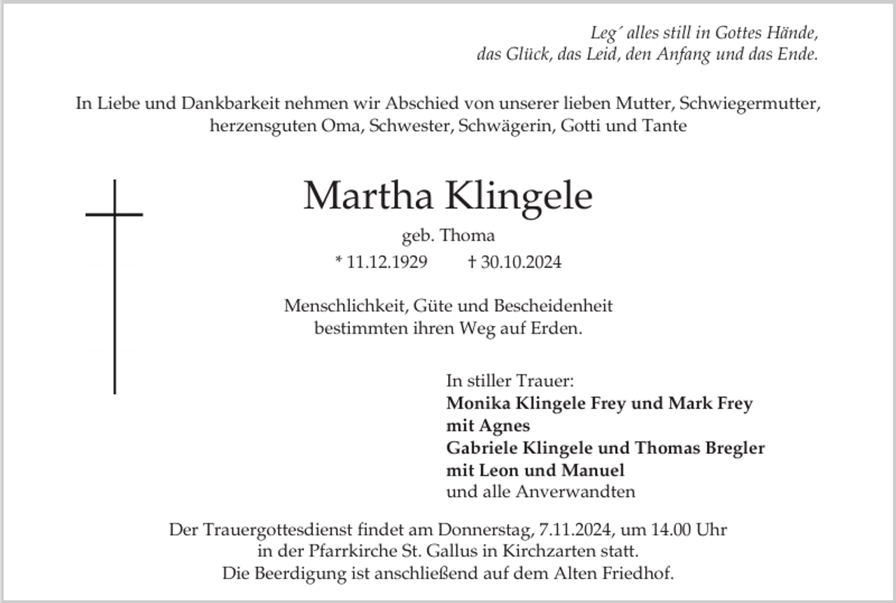 <p>Leg´ alles still in Gottes Hände,<br />das Glück, das Leid, den Anfang und das Ende.<br />In Liebe und Dankbarkeit nehmen wir Abschied von unserer lieben Mutter, Schwiegermutter,<br />herzensguten Oma, Schwester, Schwägerin, Gotti und Tante</p><p>Martha Klingele<br />geb. Thoma<br />* 11.12.1929<br />† 30.10.2024<br />Menschlichkeit, Güte und Bescheidenheit<br />bestimmten ihren Weg auf Erden.<br />In stiller Trauer:<br />Monika Klingele Frey und Mark Frey<br />mit Agnes<br />Gabriele Klingele und Thomas Bregler<br />mit Leon und Manuel<br />und alle Anverwandten<br />Der Trauergottesdienst findet am Donnerstag, 7.11.2024, um 14.00 Uhr<br />in der Pfarrkirche St. Gallus in Kirchzarten statt.<br />Die Beerdigung ist anschließend auf dem Alten Friedhof.</p>