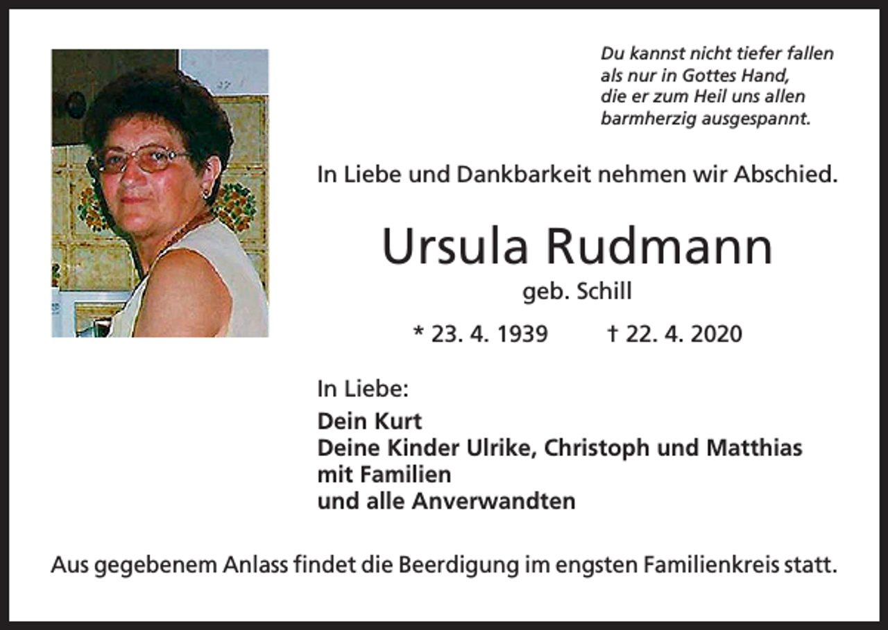 <p>Du kannst nicht tiefer fallen<br />als nur in Gottes Hand,<br />die er zum Heil uns allen<br />barmherzig ausgespannt.</p><p>In Liebe und Dankbarkeit nehmen wir Abschied.</p><p>Ursula Rudmann<br />geb. Schill<br />* 23. 4. 1939</p><p>† 22. 4. 2020</p><p>In Liebe:<br />Dein Kurt<br />Deine Kinder Ulrike, Christoph und Matthias<br />mit Familien<br />und alle Anverwandten<br />Aus gegebenem Anlass findet die Beerdigung im engsten Familienkreis statt.</p>