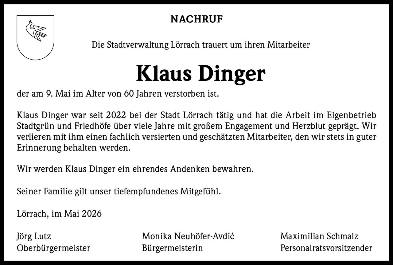 <p><strong>NACHRUF</strong></p><p>Die Stadtverwaltung Lörrach trauert um ihren Mitarbeiter</p><p><strong>Klaus Dinger</strong></p><p>der am 9. Mai im Alter von 60 Jahren verstorben ist.</p><p>Klaus Dinger war seit 2022 bei der Stadt Lörrach tätig und hat die Arbeit im Eigenbetrieb Stadtgrün und Friedhöfe über viele Jahre mit großem Engagement und Herzblut geprägt. Wir verlieren mit ihm einen fachlich versierten und geschätzten Mitarbeiter, den wir stets in guter Erinnerung behalten werden.</p><p>Wir werden Klaus Dinger ein ehrendes Andenken bewahren.</p><p>Seiner Familie gilt unser tiefempfundenes Mitgefühl.</p><p>Lörrach, im Mai 2026</p><p>Jörg Lutz <br>Oberbürgermeister</p><p>Monika Neuhöfer-Avdić <br>Bürgermeisterin</p><p>Maximilian Schmalz <br>Personalratsvorsitzender</p>