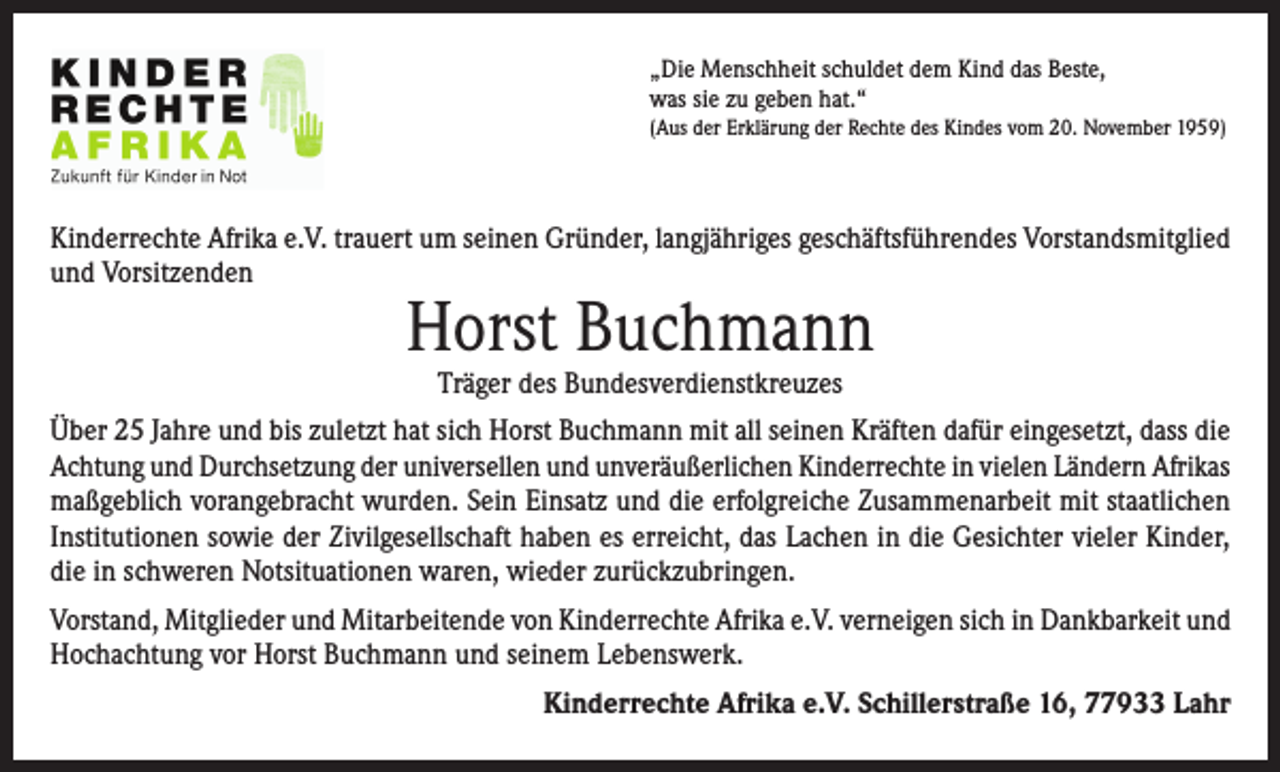 <p>„Die Menschheit schuldet dem Kind das Beste,<br />was sie zu geben hat.“<br />(Aus der Erklärung der Rechte des Kindes vom 20. November 1959)</p><p>Kinderrechte Afrika e.V. trauert um seinen Gründer, langjähriges geschäftsführendes Vorstandsmitglied<br />und Vorsitzenden</p><p>Horst Buchmann<br />Träger des Bundesverdienstkreuzes</p><p>Über 25 Jahre und bis zuletzt hat sich Horst Buchmann mit all seinen Kräften dafür eingesetzt, dass die<br />Achtung und Durchsetzung der universellen und unveräußerlichen Kinderrechte in vielen Ländern Afrikas<br />maßgeblich vorangebracht wurden. Sein Einsatz und die erfolgreiche Zusammenarbeit mit staatlichen<br />Institutionen sowie der Zivilgesellschaft haben es erreicht, das Lachen in die Gesichter vieler Kinder,<br />die in schweren Notsituationen waren, wieder zurückzubringen.<br />Vorstand, Mitglieder und Mitarbeitende von Kinderrechte Afrika e.V. verneigen sich in Dankbarkeit und<br />Hochachtung vor Horst Buchmann und seinem Lebenswerk.<br />Kinderrechte Afrika e.V. Schillerstraße 16, 77933 Lahr</p>