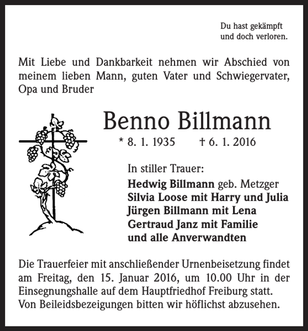 <p>Du hast gekämpft<br />und doch verloren.</p><p>Mit Liebe und Dankbarkeit nehmen wir Abschied von<br />meinem lieben Mann, guten Vater und Schwiegervater,<br />Opa und Bruder</p><p>Benno Billmann<br />* 8. 1. 1935 † 6. 1. 2016</p><p>In stiller Trauer:<br />Hedwig Billmann geb. Metzger<br />Silvia Loose mit Harry und Julia<br />Jürgen Billmann mit Lena<br />Gertraud Janz mit Familie<br />und alle Anverwandten<br />Die Trauerfeier mit anschließender Urnenbeisetzung findet<br />am Freitag, den 15. Januar 2016, um 10.00 Uhr in der<br />­Einsegnungshalle auf dem Hauptfriedhof Freiburg statt.<br />Von Beileidsbezeigungen bitten wir höflichst abzusehen.</p>