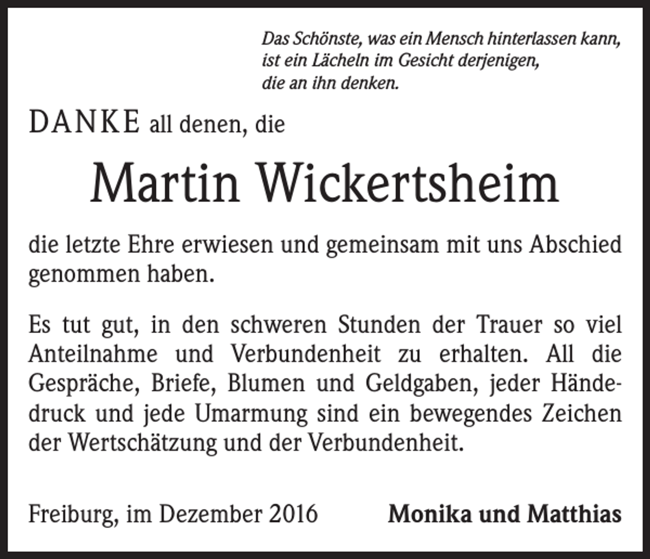 <p>Das Schönste, was ein Mensch hinterlassen kann,<br />ist ein Lächeln im Gesicht derjenigen,<br />die an ihn denken.</p><p>DANKE all denen, die</p><p>Martin Wickertsheim<br />die letzte Ehre erwiesen und gemeinsam mit uns Abschied<br />genommen haben.<br />Es tut gut, in den schweren Stunden der Trauer so viel<br />Anteilnahme und Verbundenheit zu erhalten. All die<br />­Gespräche, Briefe, Blumen und Geldgaben, jeder Händedruck und jede Umarmung sind ein bewegendes Zeichen<br />der Wertschätzung und der Verbundenheit.<br />Freiburg, im Dezember 2016</p><p>Monika und Matthias</p>
