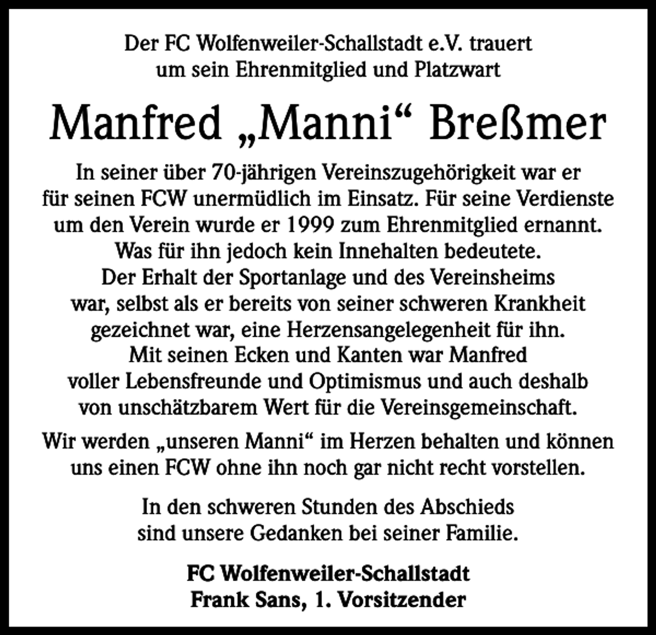 <p>Der FC Wolfenweiler-Schallstadt e.V. trauert<br />um sein Ehrenmitglied und Platzwart</p><p>Manfred „Manni“ Breßmer<br />In seiner über 70-jährigen Vereinszugehörigkeit war er<br />für seinen FCW unermüdlich im Einsatz. Für seine Verdienste<br />um den Verein wurde er 1999 zum Ehrenmitglied ernannt.<br />Was für ihn je­doch kein I­ nnehalten bedeutete.<br />Der Erhalt der Sportanlage und des Vereinsheims<br />war, selbst als er bereits von seiner schweren Krankheit<br />gezeich­net war, eine Herzens­angelegenheit für ihn.<br />Mit seinen Ecken und Kanten war Manfred<br />voller Le­bensfreunde und Optimismus und auch deshalb<br />von unschätzbarem Wert für die Vereinsgemein­schaft.<br />Wir werden „unseren Manni“ im Herzen behalten und können<br />uns einen FCW ohne ihn noch gar nicht recht vorstellen.<br />In den schweren Stunden des Abschieds<br />sind un­sere Gedanken bei seiner Familie.<br />FC Wolfenweiler-Schallstadt<br />Frank Sans, 1. Vorsitzender</p>
