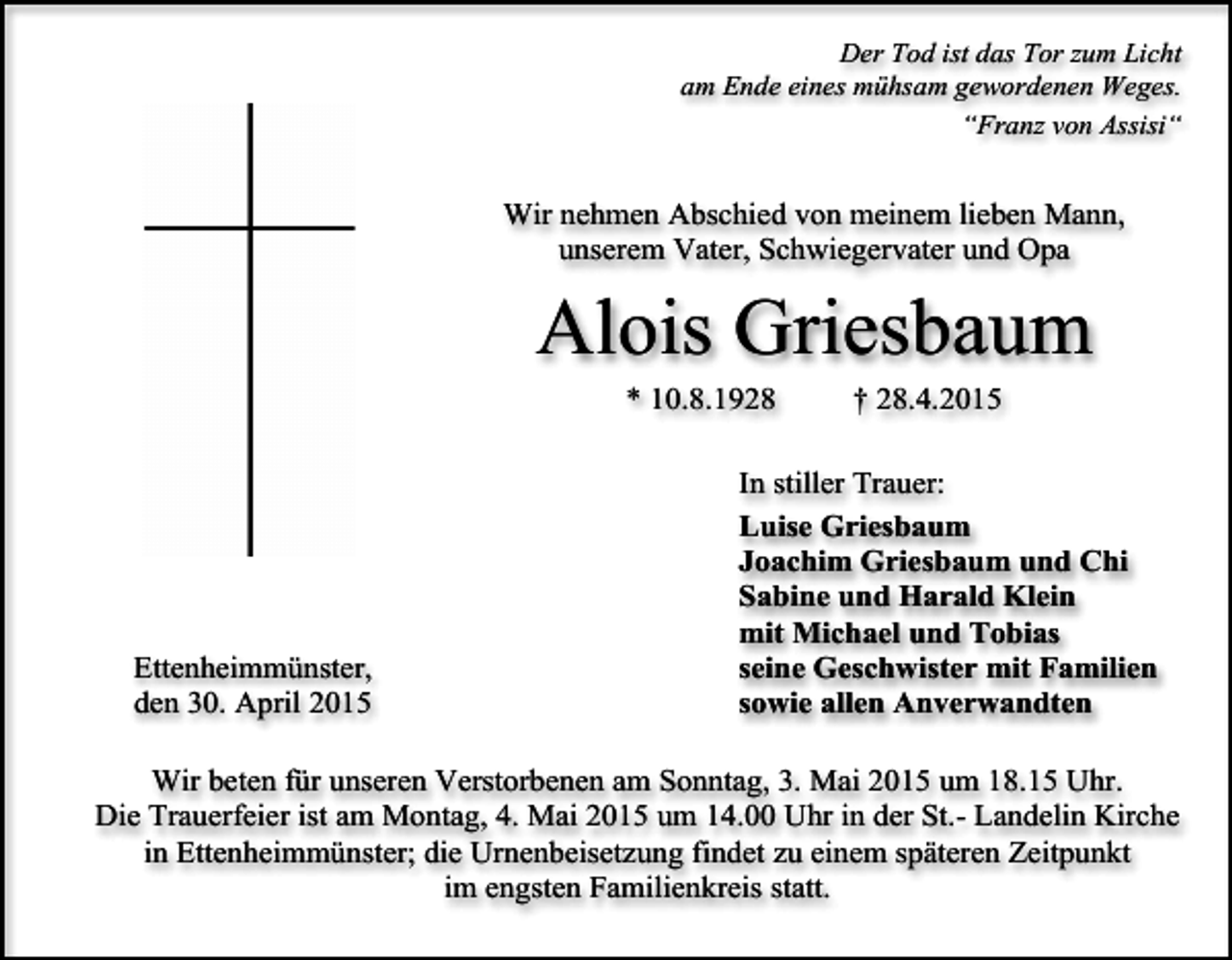 <p>Der Tod ist das Tor zum Licht<br />am Ende eines mühsam gewordenen Weges.<br />“Franz von Assisi“</p><p>Wir nehmen Abschied von meinem lieben Mann,<br />unserem Vater, Schwiegervater und Opa</p><p>Alois Griesbaum<br />* 10.8.1928</p><p>Ettenheimmünster,<br />den 30. April 2015</p><p>† 28.4.2015</p><p>In stiller Trauer:<br />Luise Griesbaum<br />Joachim Griesbaum und Chi<br />Sabine und Harald Klein<br />mit Michael und Tobias<br />seine Geschwister mit Familien<br />sowie allen Anverwandten</p><p>Wir beten für unseren Verstorbenen am Sonntag, 3. Mai 2015 um 18.15 Uhr.<br />Die Trauerfeier ist am Montag, 4. Mai 2015 um 14.00 Uhr in der St.- Landelin Kirche<br />in Ettenheimmünster; die Urnenbeisetzung findet zu einem späteren Zeitpunkt<br />im engsten Familienkreis statt.</p>