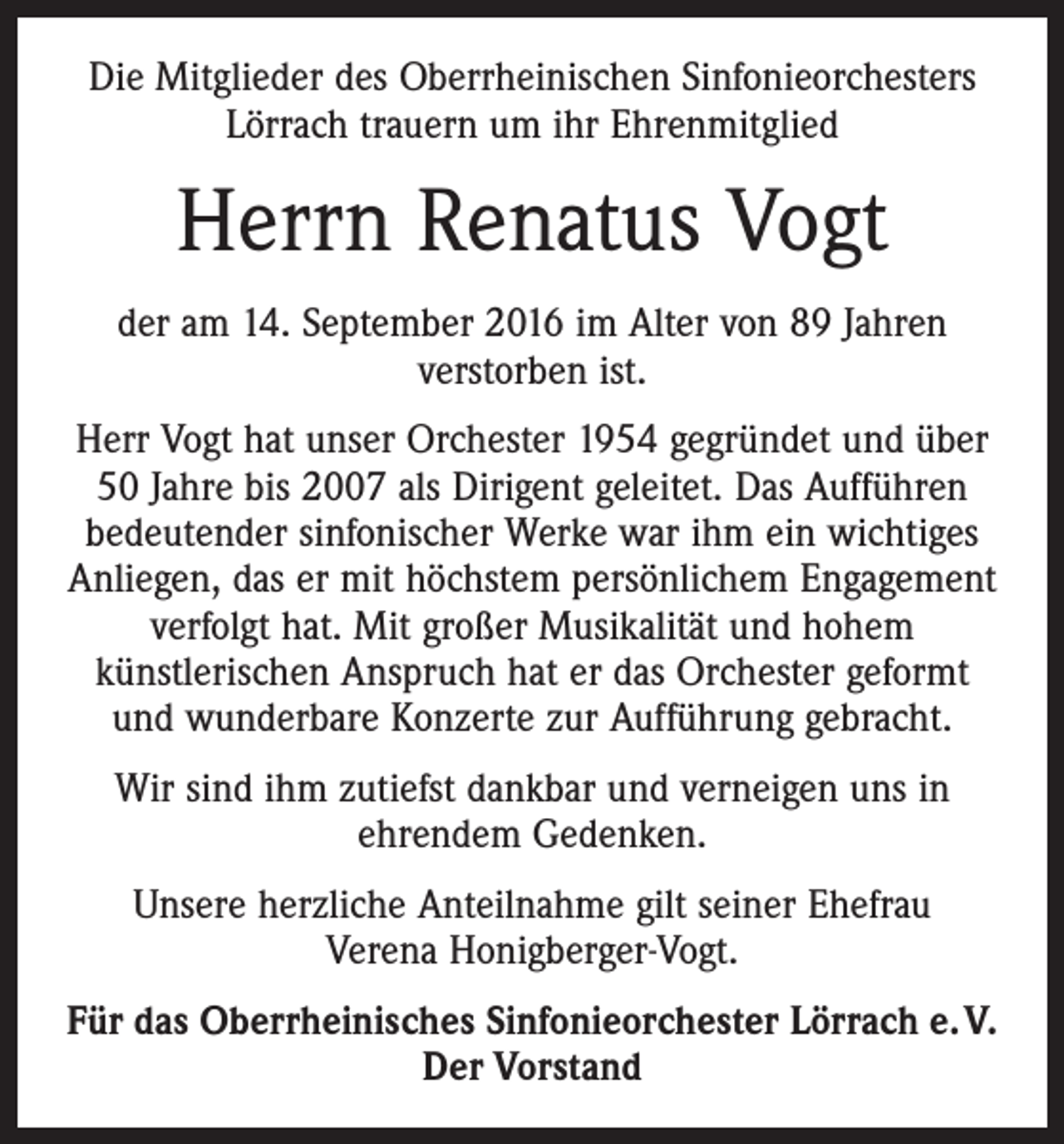 <p>Die Mitglieder des Oberrheinischen Sinfonieorchesters<br />Lörrach trauern um ihr Ehrenmitglied</p><p>Herrn Renatus Vogt<br />der am 14. September 2016 im Alter von 89 Jahren<br />verstorben ist.<br />Herr Vogt hat unser Orchester 1954 gegründet und über<br />50 Jahre bis 2007 als Dirigent geleitet. Das Aufführen<br />bedeutender sinfonischer Werke war ihm ein wichtiges<br />Anliegen, das er mit höchstem persönlichem Engagement<br />verfolgt hat. Mit großer Musikalität und hohem<br />künstlerischen Anspruch hat er das Orchester geformt<br />und wunderbare Konzerte zur Aufführung gebracht.<br />Wir sind ihm zutiefst dankbar und verneigen uns in<br />ehrendem Gedenken.<br />Unsere herzliche Anteilnahme gilt seiner Ehefrau<br />Verena Honigberger-Vogt.<br />Für das Oberrheinisches Sinfonieorchester Lörrach e. V.<br />Der Vorstand</p>