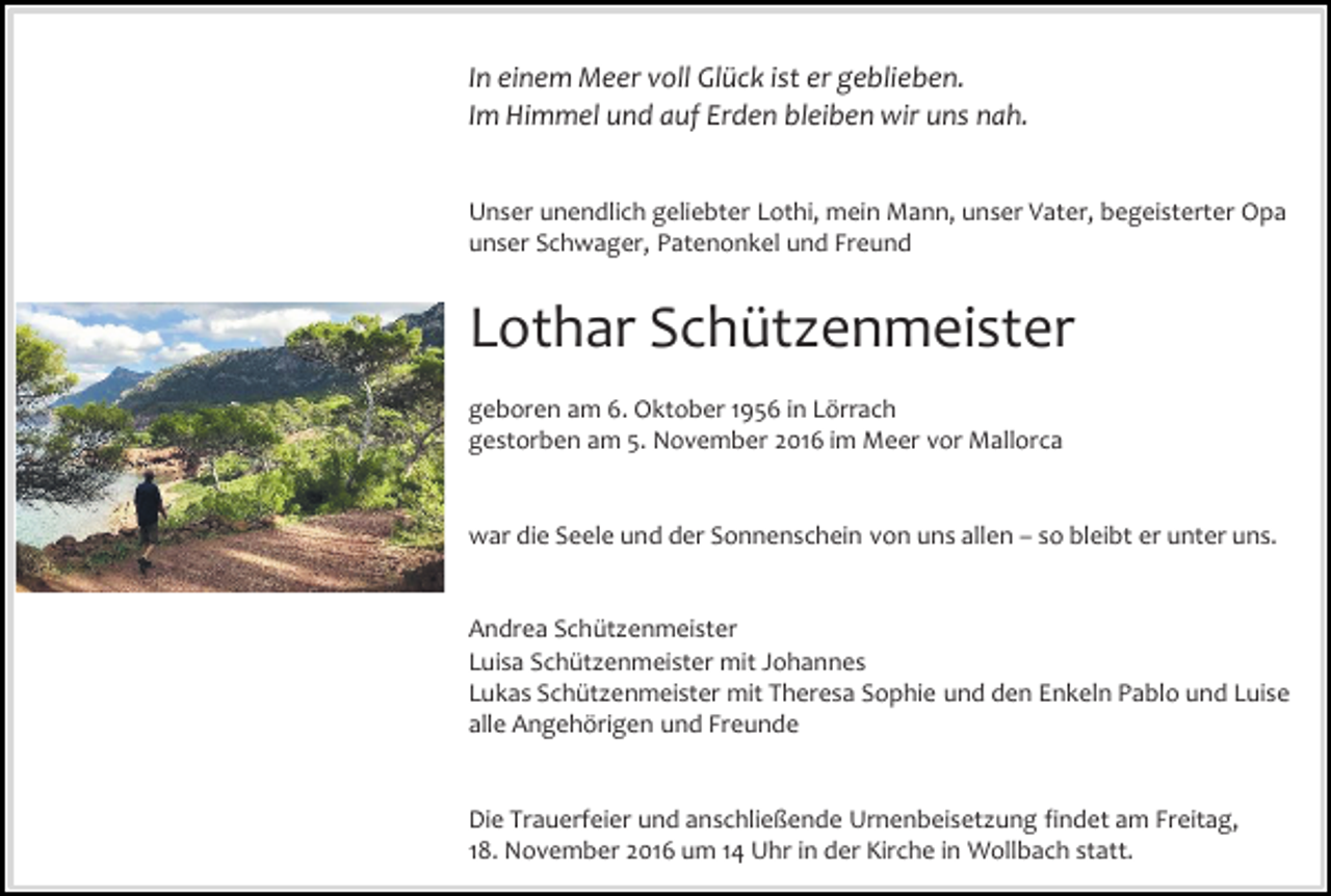 <p>In einem Meer voll Glück ist er geblieben.<br />Im Himmel und auf Erden bleiben wir uns nah.<br />Unser unendlich geliebter Lothi, mein Mann, unser Vater, begeisterter Opa<br />unser Schwager, Patenonkel und Freund</p><p>Lothar Schützenmeister<br />geboren am 6. Oktober 1956 in Lörrach<br />gestorben am 5. November 2016 im Meer vor Mallorca</p><p>war die Seele und der Sonnenschein von uns allen – so bleibt er unter uns.</p><p>Andrea Schützenmeister<br />Luisa Schützenmeister mit Johannes<br />Lukas Schützenmeister mit Theresa Sophie und den Enkeln Pablo und Luise<br />alle Angehörigen und Freunde</p><p>Die Trauerfeier und anschließende Urnenbeisetzung findet am Freitag,<br />18. November 2016 um 14 Uhr in der Kirche in Wollbach statt.</p>