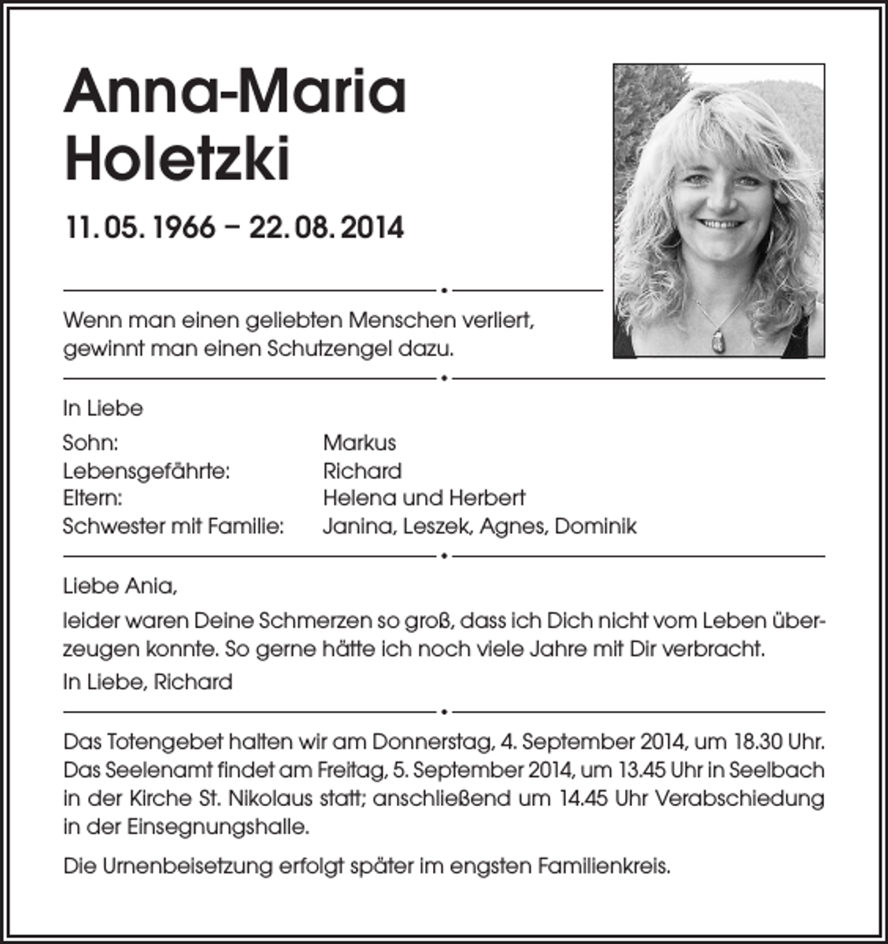 <p>Anna-Maria<br />Holetzki<br />11. 05. 1966 – 22. 08. 2014<br />Wenn man einen geliebten Menschen verliert,<br />gewinnt man einen Schutzengel dazu.<br />In Liebe<br />Sohn:<br />Lebensgefährte:<br />Eltern:<br />Schwester mit Familie:</p><p>Markus<br />Richard<br />Helena und Herbert<br />Janina, Leszek, Agnes, Dominik</p><p>Liebe Ania,<br />leider waren Deine Schmerzen so groß, dass ich Dich nicht vom Leben überzeugen konnte. So gerne hätte ich noch viele Jahre mit Dir verbracht.<br />In Liebe, Richard<br />Das Totengebet halten wir am Donnerstag, 4. September 2014, um 18.30 Uhr.<br />Das Seelenamt findet am Freitag, 5. September 2014, um 13.45 Uhr in Seelbach<br />in der Kirche St. Nikolaus statt; anschließend um 14.45 Uhr Verabschiedung<br />in der Einsegnungshalle.<br />Die Urnenbeisetzung erfolgt später im engsten Familienkreis.</p>