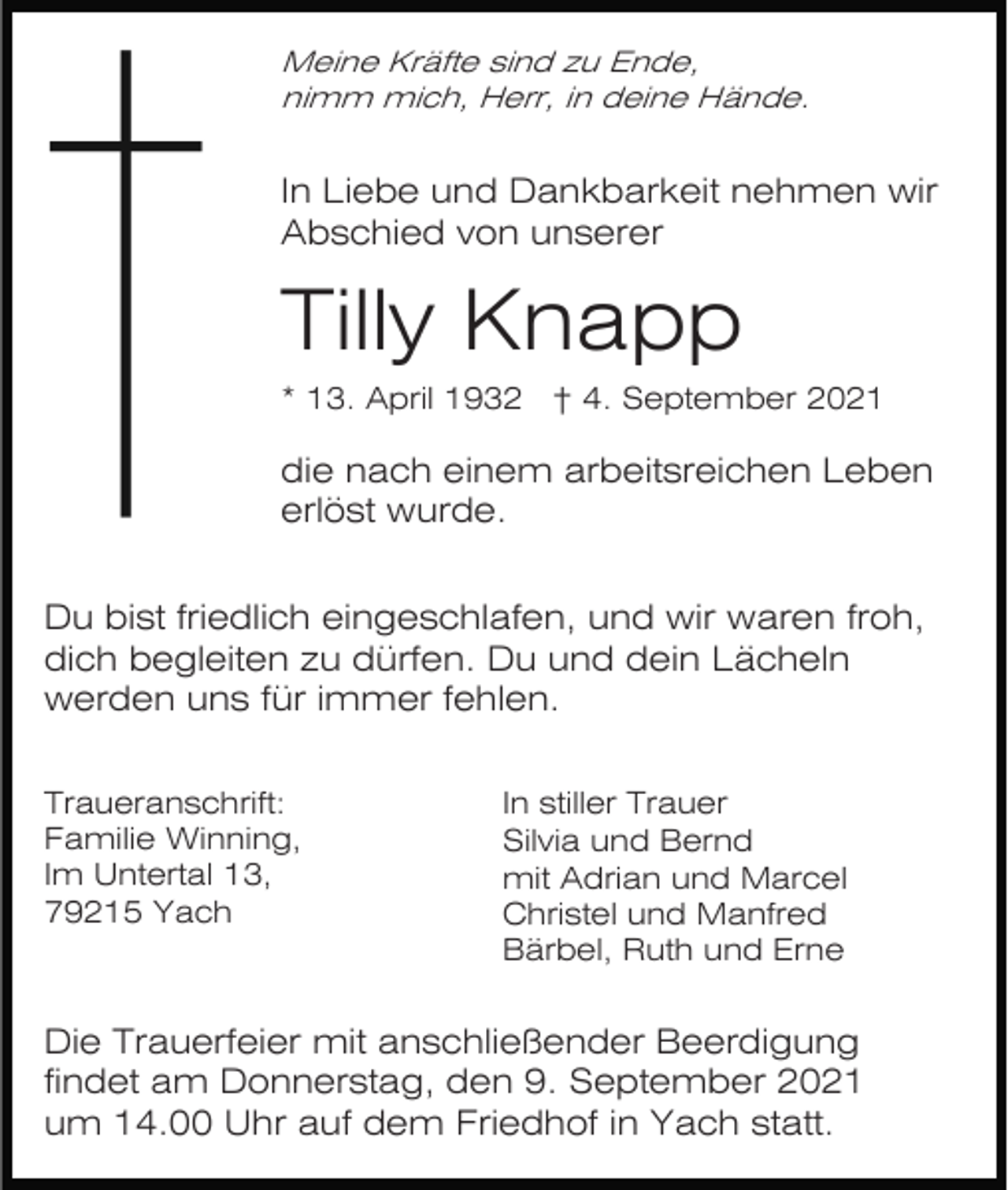 <p>Meine Kräfte sind zu Ende,<br />nimm mich, Herr, in deine Hände.</p><p>In Liebe und Dankbarkeit nehmen wir<br />Abschied von unserer</p><p>Tilly Knapp<br />* 13. April 1932 † 4. September 2021</p><p>die nach einem arbeitsreichen Leben<br />erlöst wurde.<br />Du bist friedlich eingeschlafen, und wir waren froh,<br />dich begleiten zu dürfen. Du und dein Lächeln<br />werden uns für immer fehlen.<br />Traueranschrift:<br />Familie Winning,<br />Im Untertal 13,<br />79215 Yach</p><p>In stiller Trauer<br />Silvia und Bernd<br />mit Adrian und Marcel<br />Christel und Manfred<br />Bärbel, Ruth und Erne</p><p>Die Trauerfeier mit anschließender Beerdigung<br />findet am Donnerstag, den 9. September 2021<br />um 14.00 Uhr auf dem Friedhof in Yach statt.</p>