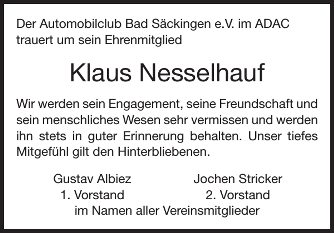 <p>Der Automobilclub Bad Säckingen e.V. im ADAC<br />trauert um sein Ehrenmitglied</p><p>Klaus Nesselhauf<br />Wir werden sein Engagement, seine Freundschaft und<br />sein menschliches Wesen sehr vermissen und werden<br />ihn stets in guter Erinnerung behalten. Unser tiefes<br />Mitgefühl gilt den Hinterbliebenen.</p><p>Gustav Albiez<br />Jochen Stricker<br />1. Vorstand<br />2. Vorstand<br />im Namen aller Vereinsmitglieder</p>