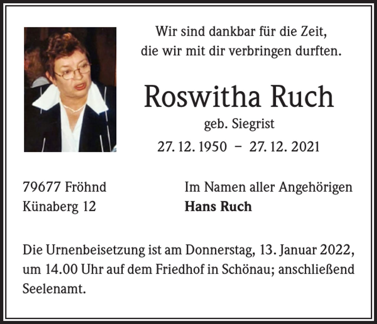 <p>Wir sind dankbar für die Zeit,<br />die wir mit dir verbringen durften.</p><p>Roswitha Ruch<br />geb. Siegrist</p><p>27. 12. 1950 – 27. 12. 2021<br />79677 Fröhnd<br />Künaberg 12</p><p>Im Namen aller Angehörigen<br />Hans Ruch</p><p>Die Urnenbeisetzung ist am Donnerstag, 13. Januar 2022,<br />um 14.00 Uhr auf dem Friedhof in Schönau; anschließend<br />Seelenamt.</p>