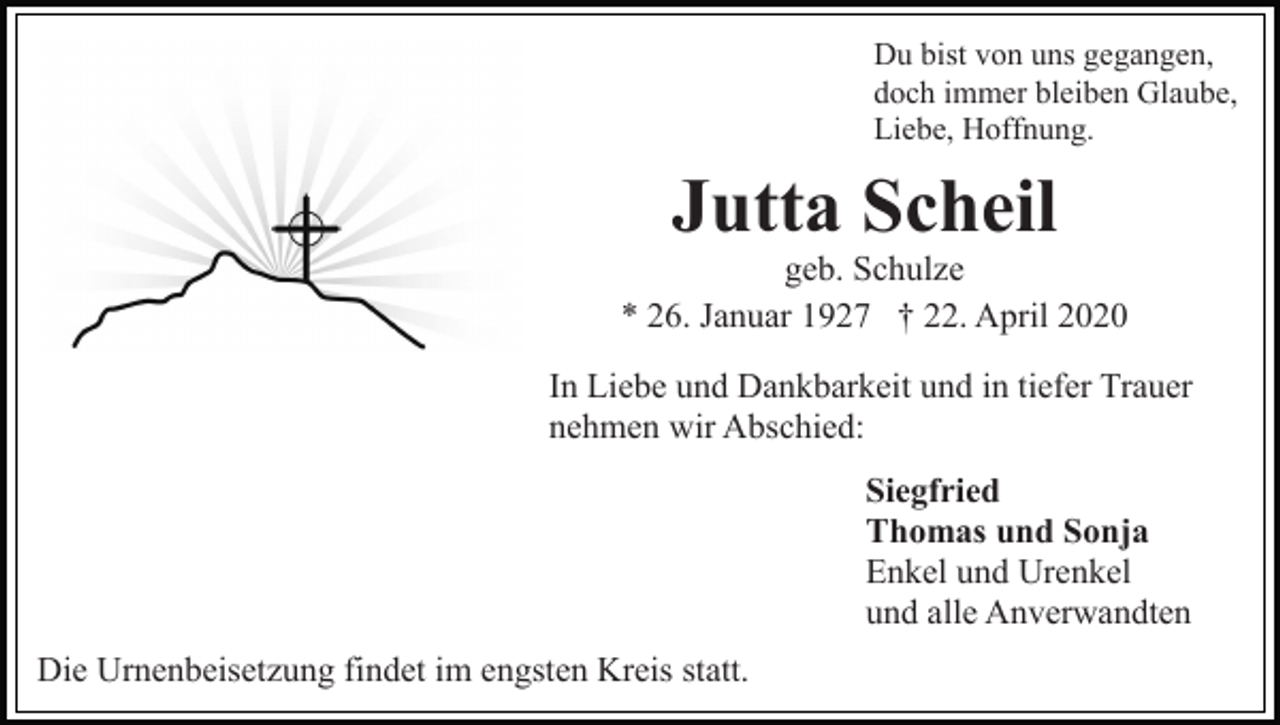 <p>Du bist von uns gegangen,<br />doch immer bleiben Glaube,<br />Liebe, Hoffnung.</p><p>Jutta Scheil<br />geb. Schulze<br />* 26. Januar 1927 † 22. April 2020<br />In Liebe und Dankbarkeit und in tiefer Trauer<br />nehmen wir Abschied:<br />Siegfried<br />Thomas und Sonja<br />Enkel und Urenkel<br />und alle Anverwandten<br />Die Urnenbeisetzung findet im engsten Kreis statt.</p>