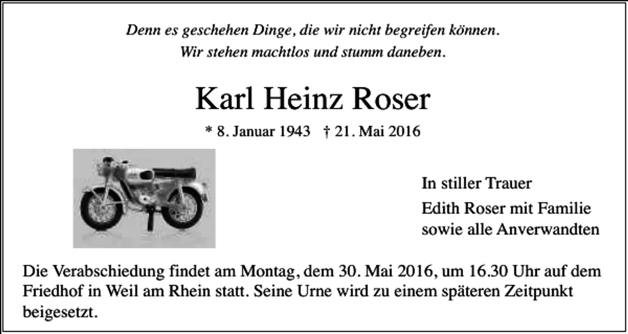 <p>Denn es geschehen Dinge, die wir nicht begreifen können.<br />Wir stehen machtlos und stumm daneben.</p><p>Karl Heinz Roser<br />* 8. Januar 1943 † 21. Mai 2016</p><p>In stiller Trauer<br />Edith Roser mit Familie<br />sowie alle Anverwandten<br />Die Verabschiedung findet am Montag, dem 30. Mai 2016, um 16.30 Uhr auf dem<br />Friedhof in Weil am Rhein statt. Seine Urne wird zu einem späteren Zeitpunkt<br />beigesetzt.</p>