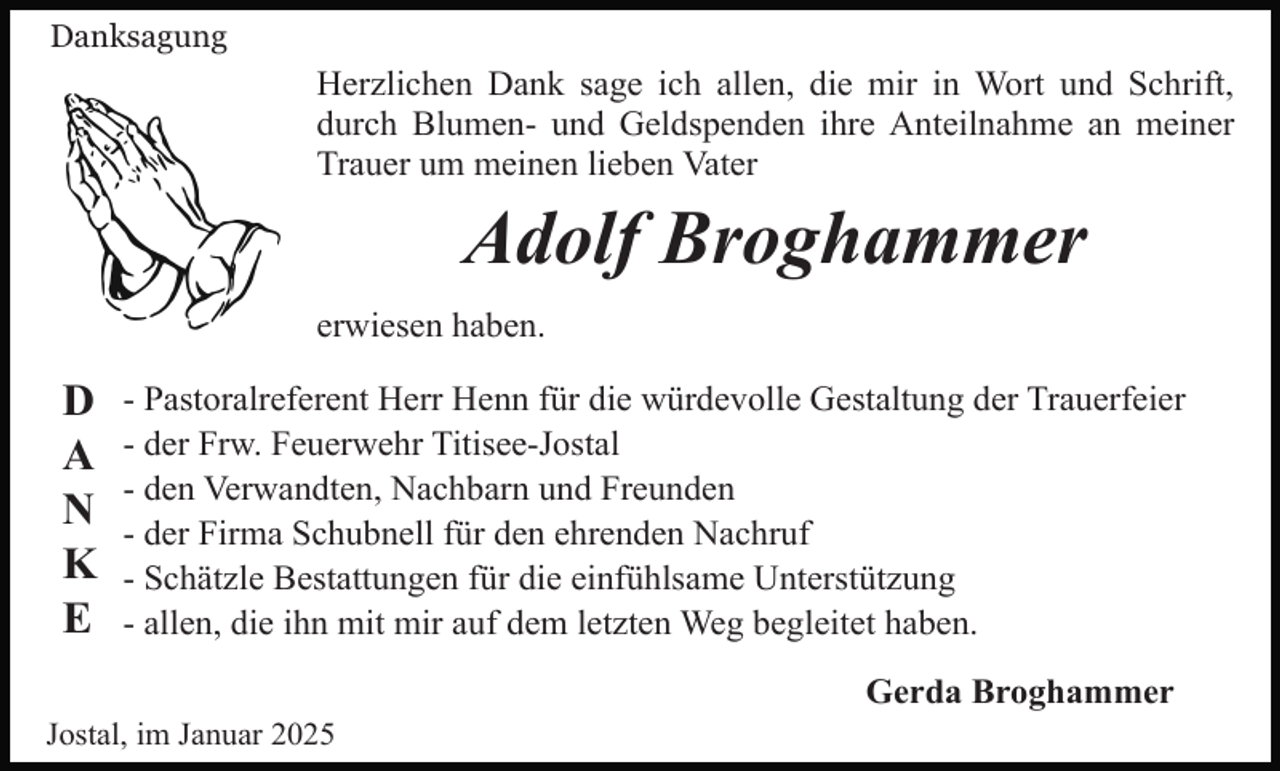 <p>Danksagung</p><p>Herzlichen Dank sage ich allen, die mir in Wort und Schrift,<br />durch Blumen- und Geldspenden ihre Anteilnahme an meiner<br />Trauer um meinen lieben Vater</p><p>Adolf Broghammer<br />erwiesen haben.</p><p>D<br />A<br />N<br />K<br />E</p><p>- Pastoralreferent Herr Henn für die würdevolle Gestaltung der Trauerfeier<br />- der Frw. Feuerwehr Titisee-Jostal<br />- den Verwandten, Nachbarn und Freunden<br />- der Firma Schubnell für den ehrenden Nachruf<br />- Schätzle Bestattungen für die einfühlsame Unterstützung<br />- allen, die ihn mit mir auf dem letzten Weg begleitet haben.<br />Gerda Broghammer</p><p>Jostal, im Januar 2025</p>