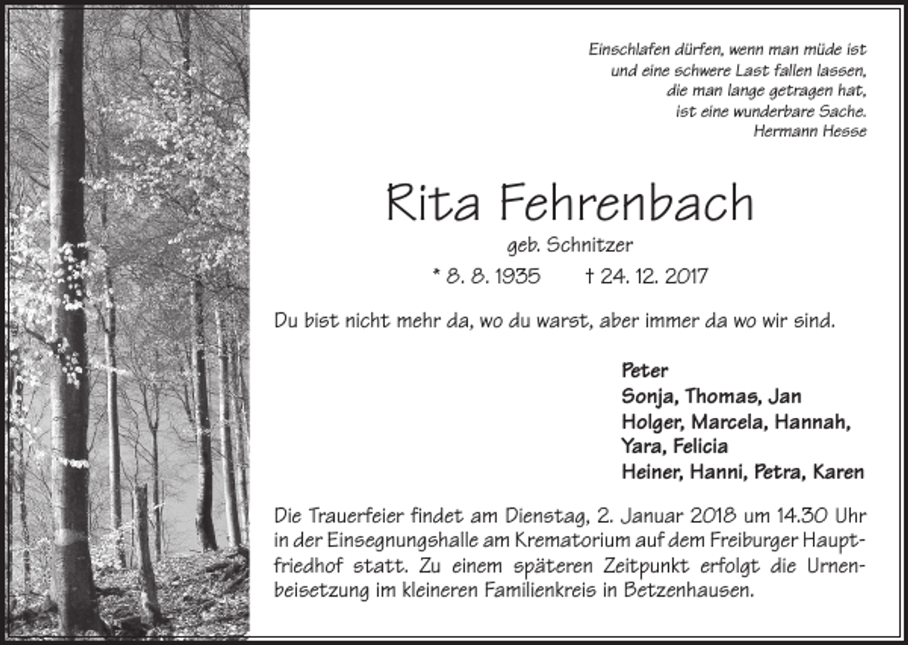 <p>Einschlafen dürfen, wenn man müde ist<br />und eine schwere Last fallen lassen,<br />die man lange getragen hat,<br />ist eine wunderbare Sache.<br />Hermann Hesse</p><p>Rita Fehrenbach<br />geb. Schnitzer<br />* 8. 8. 1935 † 24. 12. 2017</p><p>Du bist nicht mehr da, wo du warst, aber immer da wo wir sind.<br />Peter<br />Sonja, Thomas, Jan<br />Holger, Marcela, Hannah,<br />Yara, Felicia<br />Heiner, Hanni, Petra, Karen<br />Die Trauerfeier findet am Dienstag, 2. Januar 2018 um 14.30 Uhr<br />in der Einsegnungshalle am Krematorium auf dem Freiburger Hauptfriedhof statt. Zu einem späteren Zeitpunkt erfolgt die Urnenbeisetzung im kleineren Familienkreis in Betzenhausen.</p>