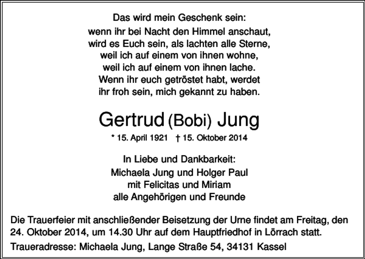 <p>Das wird mein Geschenk sein:<br />wenn ihr bei Nacht den Himmel anschaut,<br />wird es Euch sein, als lachten alle Sterne,<br />weil ich auf einem von ihnen wohne,<br />weil ich auf einem von ihnen lache.<br />Wenn ihr euch getröstet habt, werdet<br />ihr froh sein, mich gekannt zu haben.</p><p>Gertrud (Bobi) Jung<br />* 15. April 1921 † 15. Oktober 2014</p><p>In Liebe und Dankbarkeit:<br />Michaela Jung und Holger Paul<br />mit Felicitas und Miriam<br />alle Angehörigen und Freunde<br />Die Trauerfeier mit anschließender Beisetzung der Urne findet am Freitag, den<br />24. Oktober 2014, um 14.30 Uhr auf dem Hauptfriedhof in Lörrach statt.<br />Traueradresse: Michaela Jung, Lange Straße 54, 34131 Kassel</p>