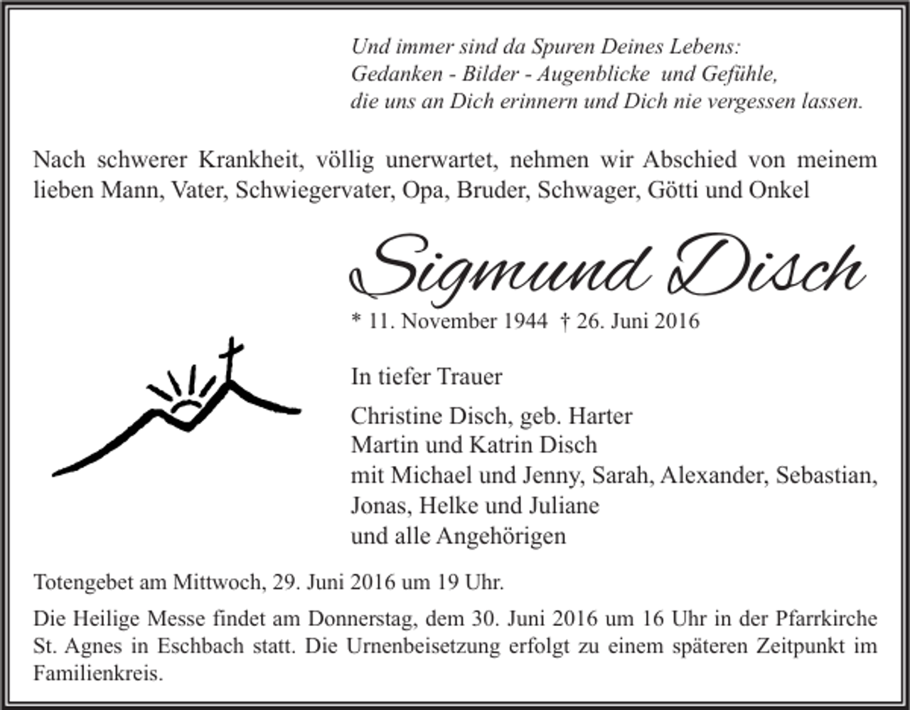 <p>Und immer sind da Spuren Deines Lebens:<br />Gedanken - Bilder - Augenblicke und Gefühle,<br />die uns an Dich erinnern und Dich nie vergessen lassen.</p><p>Nach schwerer Krankheit, völlig unerwartet, nehmen wir Abschied von meinem<br />lieben Mann, Vater, Schwiegervater, Opa, Bruder, Schwager, Götti und Onkel</p><p>Sigmund Disch<br />* 11. November 1944 † 26. Juni 2016</p><p>In tiefer Trauer<br />Christine Disch, geb. Harter<br />Martin und Katrin Disch<br />mit Michael und Jenny, Sarah, Alexander, Sebastian,<br />Jonas, Helke und Juliane<br />und alle Angehörigen<br />Totengebet am Mittwoch, 29. Juni 2016 um 19 Uhr.<br />Die Heilige Messe findet am Donnerstag, dem 30. Juni 2016 um 16 Uhr in der Pfarrkirche<br />St. Agnes in Eschbach statt. Die Urnenbeisetzung erfolgt zu einem späteren Zeitpunkt im<br />Familienkreis.</p>