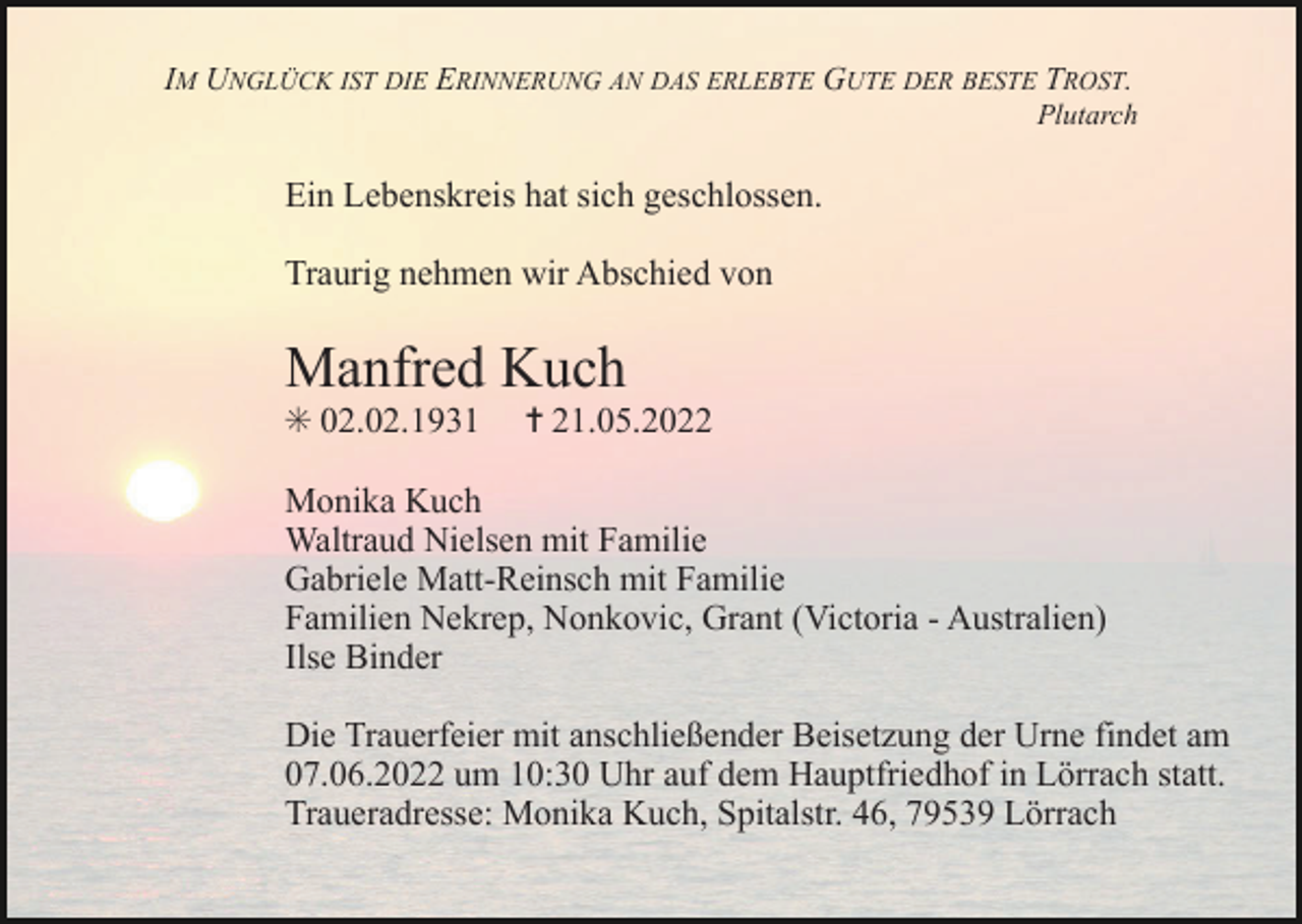 <p>IM UNGLÜCK IST DIE ERINNERUNG AN DAS ERLEBTE GUTE DER BESTE TROST.<br />Plutarch</p><p>Ein Lebenskreis hat sich geschlossen.<br />Traurig nehmen wir Abschied von</p><p>Manfred Kuch<br />✳ 02.02.1931</p><p>✝ 21.05.2022</p><p>Monika Kuch<br />Waltraud Nielsen mit Familie<br />Gabriele Matt-Reinsch mit Familie<br />Familien Nekrep, Nonkovic, Grant (Victoria - Australien)<br />Ilse Binder<br />Die Trauerfeier mit anschließender Beisetzung der Urne findet am<br />07.06.2022 um 10:30 Uhr auf dem Hauptfriedhof in Lörrach statt.<br />Traueradresse: Monika Kuch, Spitalstr. 46, 79539 Lörrach</p>
