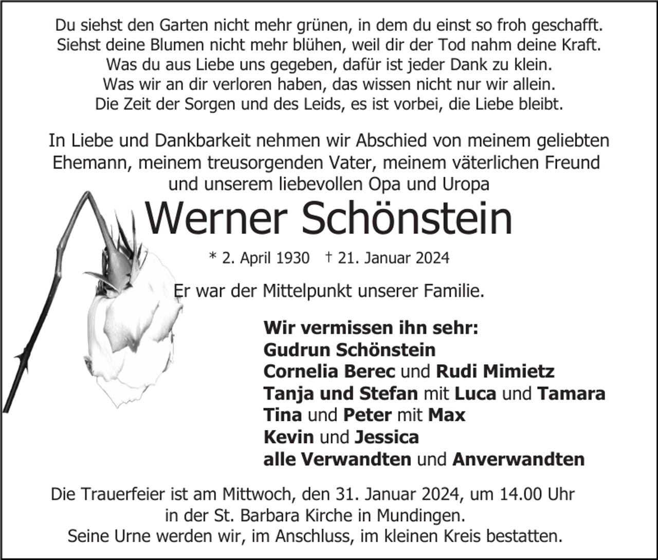 <p>Du siehst den Garten nicht mehr grünen, in dem du einst so froh geschafft.<br />Siehst deine Blumen nicht mehr blühen, weil dir der Tod nahm deine Kraft.<br />Was du aus Liebe uns gegeben, dafür ist jeder Dank zu klein.<br />Was wir an dir verloren haben, das wissen nicht nur wir allein.<br />Die Zeit der Sorgen und des Leids, es ist vorbei, die Liebe bleibt.</p><p>In Liebe und Dankbarkeit nehmen wir Abschied von meinem geliebten<br />Ehemann, meinem treusorgenden Vater, meinem väterlichen Freund<br />und unserem liebevollen Opa und Uropa</p><p>Werner Schönstein<br />* 2. April 1930 † 21. Januar 2024</p><p>Er war der Mittelpunkt unserer Familie.<br />Wir vermissen ihn sehr:<br />Gudrun Schönstein<br />Cornelia Berec und Rudi Mimietz<br />Tanja und Stefan mit Luca und Tamara<br />Tina und Peter mit Max<br />Kevin und Jessica<br />alle Verwandten und Anverwandten<br />Die Trauerfeier ist am Mittwoch, den 31. Januar 2024, um 14.00 Uhr<br />in der St. Barbara Kirche in Mundingen.<br />Seine Urne werden wir, im Anschluss, im kleinen Kreis bestatten.</p>