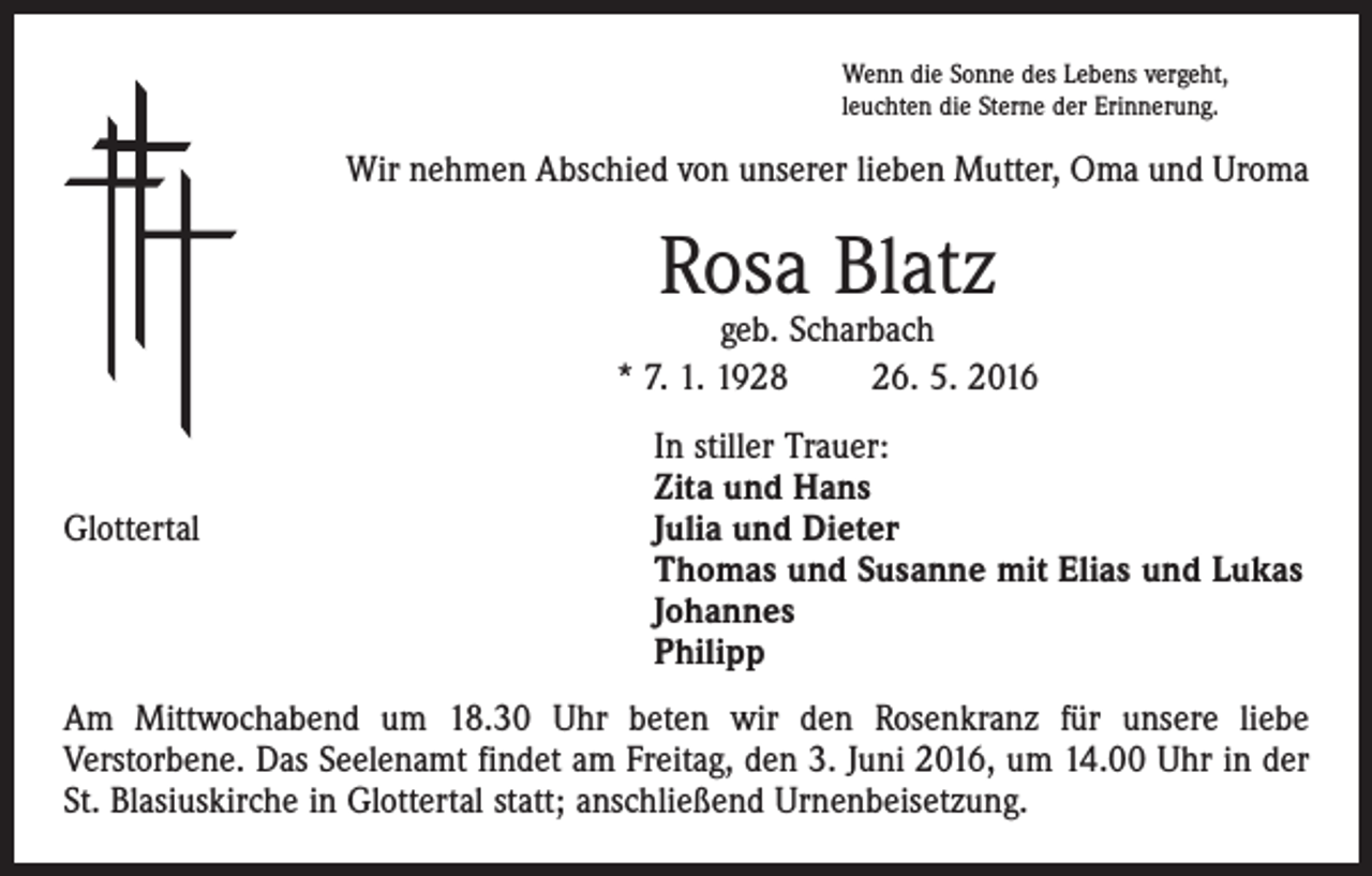 <p>Wenn die Sonne des Lebens vergeht,<br />leuchten die Sterne der Erinnerung.</p><p>Wir nehmen Abschied von unserer lieben Mutter, Oma und Uroma</p><p>Rosa Blatz</p><p>geb. Scharbach<br />* 7. 1. 1928 26. 5. 2016</p><p>In stiller Trauer:<br />Zita und Hans<br />Julia und Dieter<br />Glottertal<br />Thomas und Susanne mit Elias und Lukas<br />Johannes<br />Philipp<br />Am Mittwochabend um 18.30 Uhr beten wir den Rosenkranz für unsere liebe<br />­Verstorbene. Das Seelenamt findet am Freitag, den 3. Juni 2016, um 14.00 Uhr in der<br />St. Blasiuskirche in Glottertal statt; anschließend Urnenbeisetzung.</p>