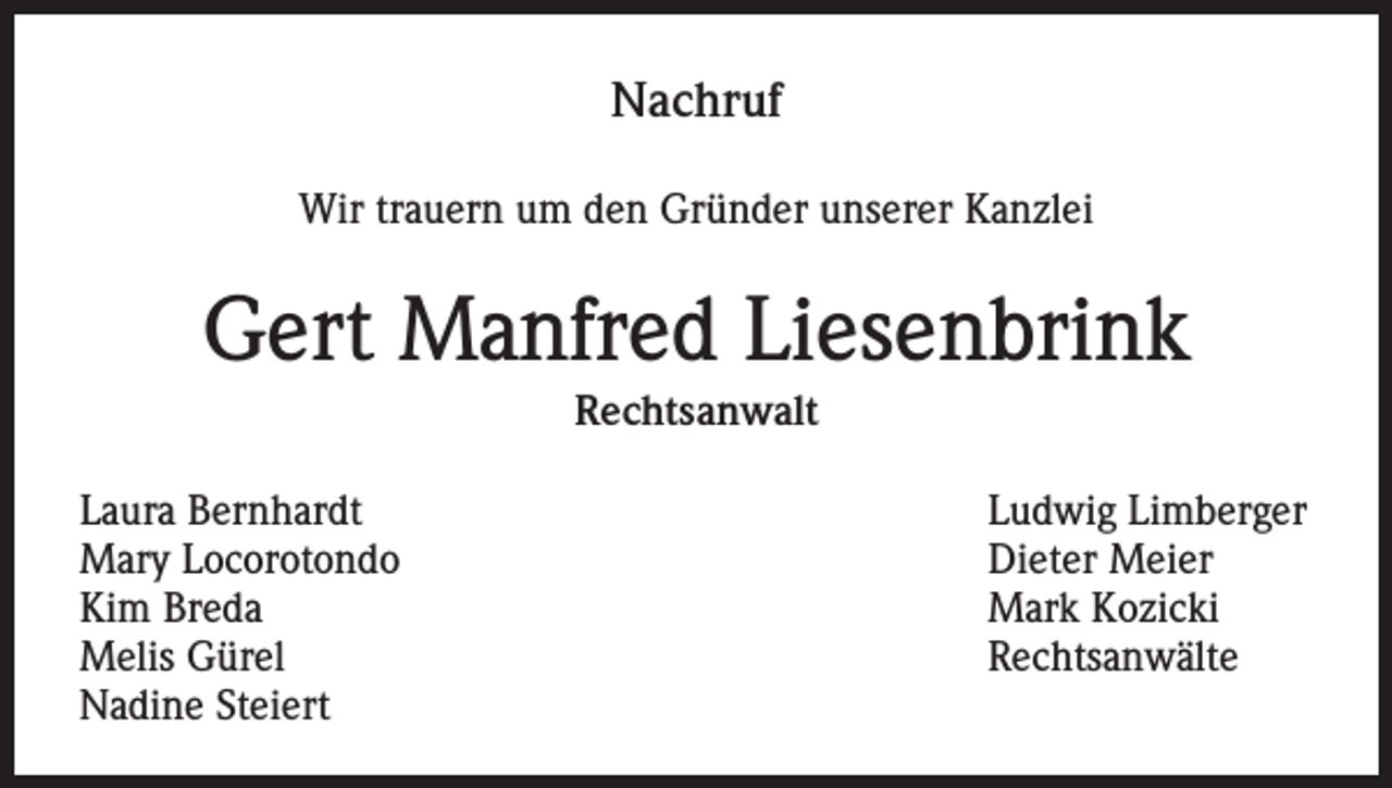 <p>Nachruf<br />Wir trauern um den Gründer unserer Kanzlei</p><p>Gert Manfred Liesenbrink<br />Rechtsanwalt<br />Laura Bernhardt<br />Mary Locorotondo<br />Kim Breda<br />Melis Gürel<br />Nadine Steiert</p><p>Ludwig Limberger<br />Dieter Meier<br />Mark Kozicki<br />Rechtsanwälte</p>