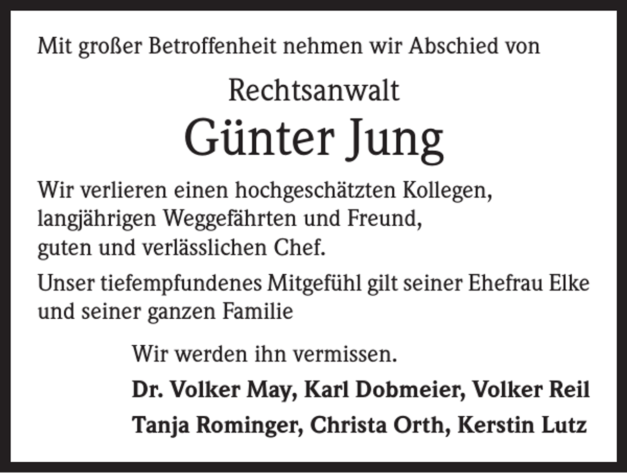 <p>Mit großer Betroffenheit nehmen wir Abschied von</p><p>Rechtsanwalt</p><p>Günter Jung<br />Wir verlieren einen hochgeschätzten Kollegen,<br />langjährigen Weggefährten und Freund,<br />guten und verlässlichen Chef.<br />Unser tiefempfundenes Mitgefühl gilt seiner Ehefrau Elke<br />und seiner ganzen Familie<br />Wir werden ihn vermissen.<br />Dr. Volker May, Karl Dobmeier, Volker Reil<br />Tanja Rominger, Christa Orth, Kerstin Lutz</p>