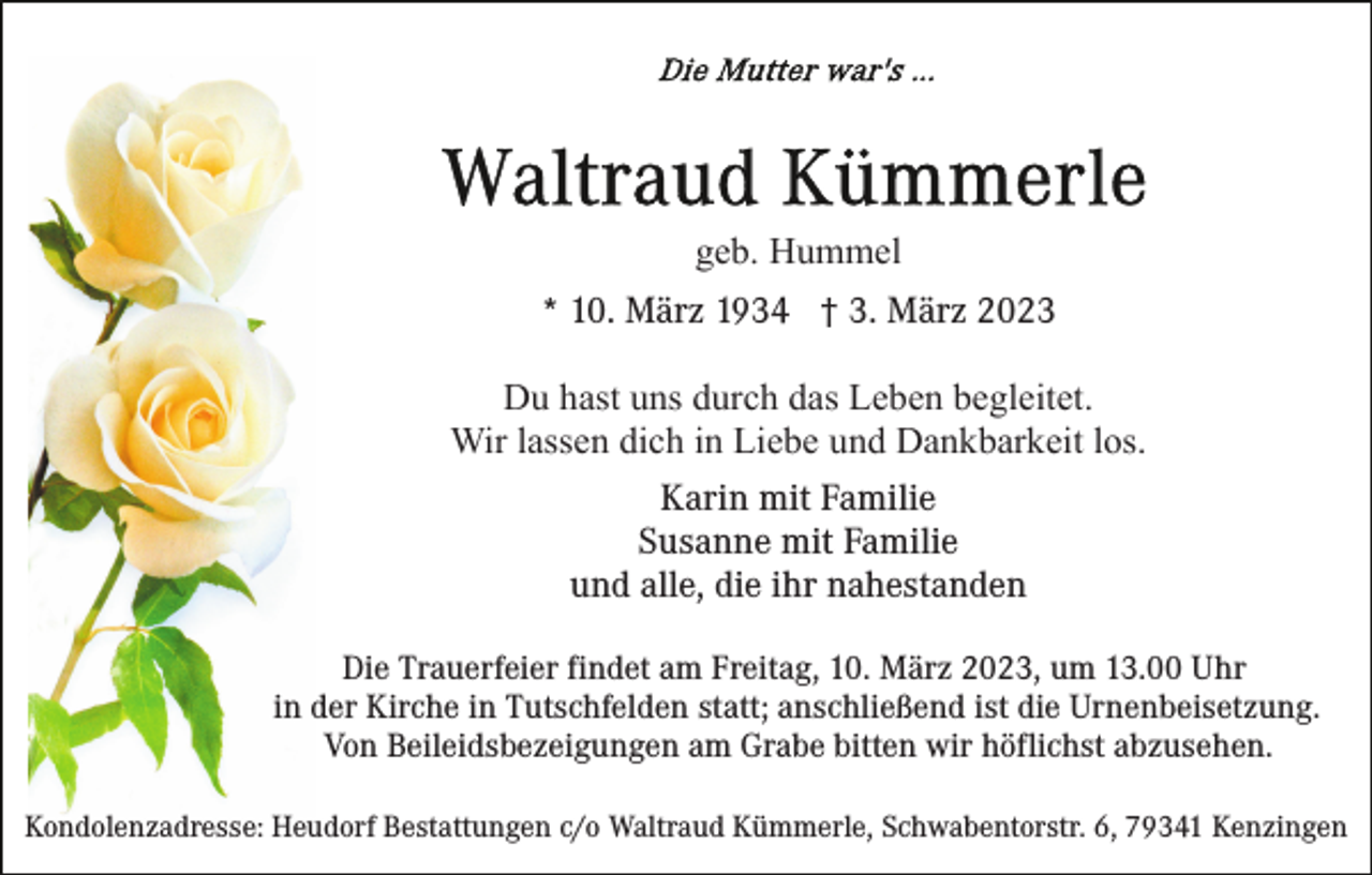 <p>geb. Hummel<br />* 10. März 1934 † 3. März 2023<br />Du hast uns durch das Leben begleitet.<br />Wir lassen dich in Liebe und Dankbarkeit los.<br />Karin mit Familie<br />Susanne mit Familie<br />und alle, die ihr nahestanden<br />Die Trauerfeier findet am Freitag, 10. März 2023, um 13.00 Uhr<br />in der Kirche in Tutschfelden statt; anschließend ist die Urnenbeisetzung.<br />Von Beileidsbezeigungen am Grabe bitten wir höflichst abzusehen.<br />Kondolenzadresse: Heudorf Bestattungen c/o Waltraud Kümmerle, Schwabentorstr. 6, 79341 Kenzingen</p>