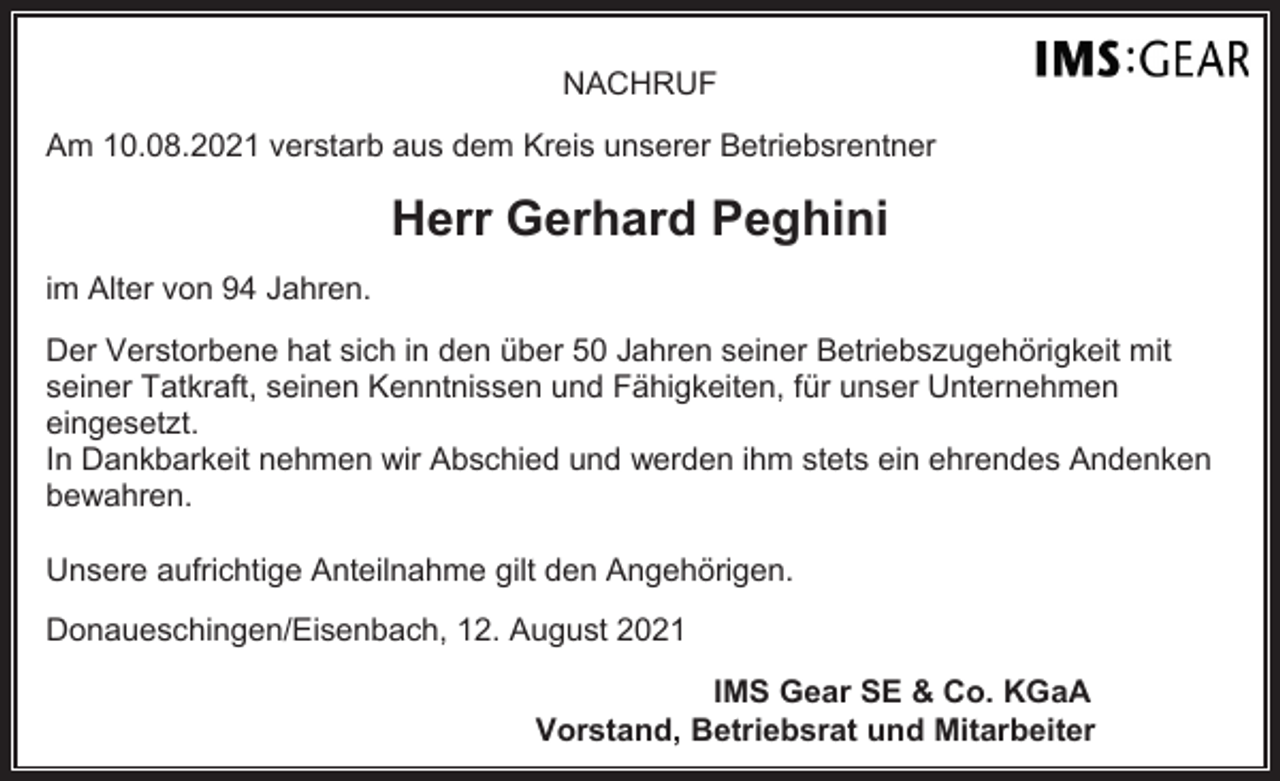 <p>NACHRUF<br />Am 10.08.2021 verstarb aus dem Kreis unserer Betriebsrentner</p><p>Herr Gerhard Peghini<br />im Alter von 94 Jahren.<br />Der Verstorbene hat sich in den über 50 Jahren seiner Betriebszugehörigkeit mit<br />seiner Tatkraft, seinen Kenntnissen und Fähigkeiten, für unser Unternehmen<br />eingesetzt.<br />In Dankbarkeit nehmen wir Abschied und werden ihm stets ein ehrendes Andenken<br />bewahren.<br />Unsere aufrichtige Anteilnahme gilt den Angehörigen.<br />Donaueschingen/Eisenbach, 12. August 2021<br />IMS Gear SE &amp; Co. KGaA<br />Vorstand, Betriebsrat und Mitarbeiter</p>