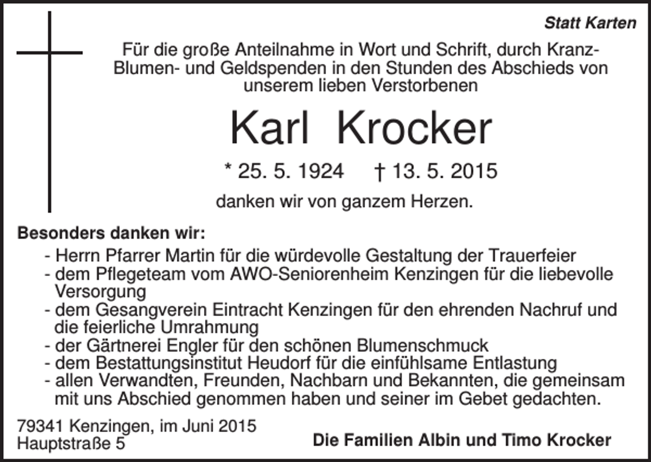 <p>Statt Karten</p><p>Für die große Anteilnahme in Wort und Schrift, durch KranzBlumen- und Geldspenden in den Stunden des Abschieds von<br />unserem lieben Verstorbenen</p><p>Karl Krocker<br />* 25. 5. 1924</p><p>† 13. 5. 2015</p><p>danken wir von ganzem Herzen.<br />Besonders danken wir:<br />- Herrn Pfarrer Martin für die würdevolle Gestaltung der Trauerfeier<br />- dem Pflegeteam vom AWO-Seniorenheim Kenzingen für die liebevolle<br />Versorgung<br />- dem Gesangverein Eintracht Kenzingen für den ehrenden Nachruf und<br />die feierliche Umrahmung<br />- der Gärtnerei Engler für den schönen Blumenschmuck<br />- dem Bestattungsinstitut Heudorf für die einfühlsame Entlastung<br />- allen Verwandten, Freunden, Nachbarn und Bekannten, die gemeinsam<br />mit uns Abschied genommen haben und seiner im Gebet gedachten.<br />79341 Kenzingen, im Juni 2015<br />Hauptstraße 5</p><p>Die Familien Albin und Timo Krocker</p>