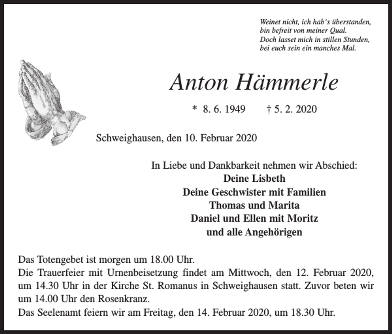 <p>Weinet nicht, ich hab‘s überstanden,<br />bin befreit von meiner Qual.<br />Doch lasset mich in stillen Stunden,<br />bei euch sein ein manches Mal.</p><p>Anton Hämmerle<br />* 8. 6. 1949 † 5. 2. 2020<br />Schweighausen, den 10. Februar 2020<br />In Liebe und Dankbarkeit nehmen wir Abschied:<br />Deine Lisbeth<br />Deine Geschwister mit Familien<br />Thomas und Marita<br />Daniel und Ellen mit Moritz<br />und alle Angehörigen<br />Das Totengebet ist morgen um 18.00 Uhr.<br />Die Trauerfeier mit Urnenbeisetzung findet am Mittwoch, den 12. Februar 2020,<br />um 14.30 Uhr in der Kirche St. Romanus in Schweighausen statt. Zuvor beten wir<br />um 14.00 Uhr den Rosenkranz.<br />Das Seelenamt feiern wir am Freitag, den 14. Februar 2020, um 18.30 Uhr.</p>