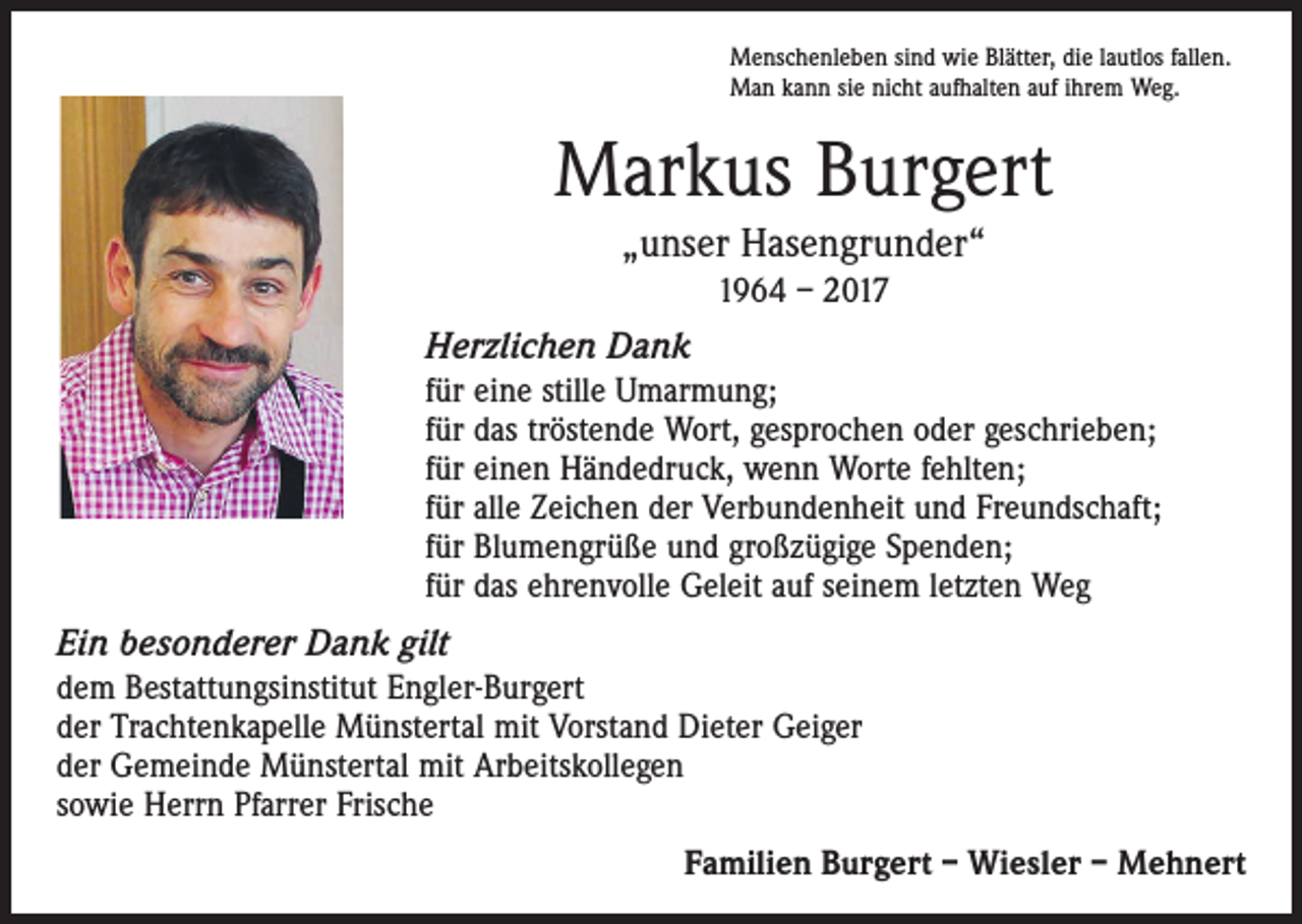<p>Menschenleben sind wie Blätter, die lautlos fallen.<br />Man kann sie nicht aufhalten auf ihrem Weg.</p><p>Markus Burgert<br />„unser Hasengrunder“<br />1964 – 2017</p><p>Herzlichen Dank<br />für eine stille Umarmung;<br />für das tröstende Wort, gesprochen oder geschrieben;<br />für einen Händedruck, wenn Worte fehlten;<br />für alle Zeichen der Verbundenheit und Freundschaft;<br />für Blumengrüße und großzügige Spenden;<br />für das ehrenvolle Geleit auf seinem letzten Weg</p><p>Ein besonderer Dank gilt<br />dem Bestattungsinstitut Engler-Burgert<br />der Trachtenkapelle Münstertal mit Vorstand Dieter Geiger<br />der Gemeinde Münstertal mit Arbeitskollegen<br />sowie Herrn Pfarrer Frische<br />Familien Burgert – Wiesler – Mehnert</p>