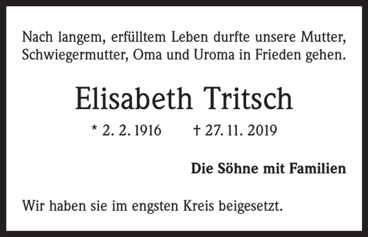<p>Nach langem, erfülltem Leben durfte unsere Mutter,<br />Schwiegermutter, Oma und Uroma in Frieden gehen.</p><p>Elisabeth Tritsch<br />* 2. 2. 1916 † 27. 11. 2019<br />Die Söhne mit Familien<br />Wir haben sie im engsten Kreis beigesetzt.</p>
