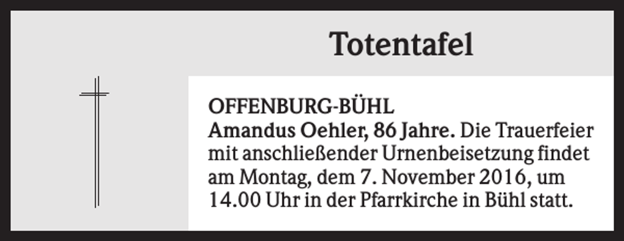 <p>Totentafel<br />OFFENBURG-BÜHL<br />Amandus Oehler, 86 Jahre. Die Trauerfeier<br />mit anschließender Urnenbeisetzung findet<br />am Montag, dem 7. November 2016, um<br />14.00 Uhr in der Pfarrkirche in Bühl statt.</p>